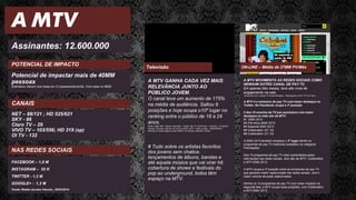 A MTV
Assinantes: 12.600.000
POTENCIAL DE IMPACTO
Potencial de impactar mais de 40MM
pessoas
Estimativa Viacom com base em 3.2 pessoas/domicílio. Com base no IBGE
A MTV MOVIMENTA AS REDES SOCIAIS COMO
NENHUM OUTRO CANAL DE PAY TV.
Em apenas três meses, teve alto nível de
engajamento na web.
De acordo com o estudo TV Social Brasileira - Retrospectiva 2013 TTV da Tuilux:
A MTV é a emissora de pay TV com maior destaque no
Twitter. No Facebook, ocupa a 3ª posição
5 dos 10 eventos da TV por assinatura com maior
destaque na rede são da MTV:
#1 EMA 2013
#2 Pré-show EMA 2013
#4 Especial EMA 2013
#6 Coletivation (01.10)
#8 Coletivation (21.10)
O EMA 2013 também emplaca o 2º lugar dentre os
programas de pay TV melhores avaliados na categoria
Premiações.
Dos 10 programas de pay TV mais comentados pelos
internautas nas redes sociais, dois são da MTV: Coletivation
e MTV EMA 2013.
A MTV ocupa a 3ª posição entre as emissoras de pay TV
que geraram maior repercussão nas redes sociais, com o
maior volume de posts relacionados.
Dentre os 10 programas de pay TV com maior impacto na
segunda tela, a MTV ocupa duas posições, com Coletivation
e MTV EMA 2013.
ON-LINE – Média de 27MM PV/Mês
CANAIS
NET – 88/121 ; HD 525/621
SKY - 86
Claro TV – 29
VIVO TV – 103/556; HD 319 (sp)
OI TV - 132
A MTV GANHA CADA VEZ MAIS
RELEVÂNCIA JUNTO AO
PÚBLICO JOVEM.
O canal teve um aumento de 175%
na média de audiência. Saltou 9
posições e hoje ocupa o10º lugar no
ranking entre o público de 18 a 24
anos.
Fonte: Ibope MW – Brasil 9 mercados / Target: Pay TV 18-24 anos – Universo : 3,146,300 /
Período: Fevereiro (até dia 16) versus Janeiro 2014 – todos os dias – 06h00/26h00 /
Ranking de canais pagos exceto infantis, de notícias, esportes e filmes.
# Tudo sobre os artistas favoritos
dos jovens sem chatice.
lançamentos de álbuns, bandas e
até aquela música que vai virar hit;
cobertura de shows e festivais do
pop ao underground, todos têm
espaço na MTV.
Televisão
NAS REDES SOCIAIS
FACEBOOK – 1,8 M
INSTAGRAM – 55 K
TWITTER - 1,3 M
GOOGLE+ - 1,3 M
Fonte: Redes sociais Viacom_18/03/2014
 