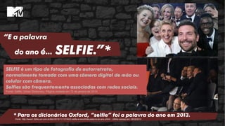“E a palavra
do ano é… SELFIE.”*
* Para os dicionários Oxford, “selfie” foi a palavra do ano em 2013.
Fonte: http://www1.folha.uol.com.br/bbc/2013/11/1373422-selfie-e-escolhida-palavra-do-ano.shtml - Último acesso em 19/03/2014
SELFIE é um tipo de fotografia de autorretrato,
normalmente tomada com uma câmera digital de mão ou
celular com câmera.
Selfies são frequentemente associadas com redes sociais.
Fonte: Selfie. Urban Dictionary. Página visitada em 13 de janeiro de 2014
 