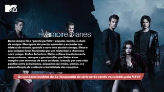 Elena sempre foi a "garota perfeita": popular, bonita, e cheia
de amigos. Mas agora ela precisa aprender a esconder sua
tristeza do mundo. quando o novo ano escolar começa, Elena e
suas colegas ficam fascinadas por um misterioso e charmoso
novo colega, Stefan Salvatore. Stefan e Elena imediatamente
se aproximam, sem que a garota saiba que Stefan é um
vampiro com centenas de anos de idade, lutando por uma vida
pacífica entre os humanos, enquanto seu irmão, Damon, é a
personificação da violência e brutalidade dos vampiros.
Os episódios inéditos da 5a Temporada da série estão sendo veiculados pela MTV!!
 