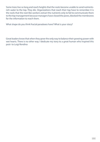 101
Some trees live so long and reach heights that the roots become unable to send nutrients-
rich water to the top. They die. Organizations that reach their top have to remember it is
the roots that the root-like workers extract the nutrients only to fail to communicate them
to the top management because managers have closed the pores, blocked the membranes
for the information to reach them.
What shape do you think fractal paradoxes have? What is your story?
Great leaders know that when they grow the only way to balance their growing power with
wet hearts. There is no other way. I dedicate my story to a great human who inspired this
post- to Luigi Rendina
 