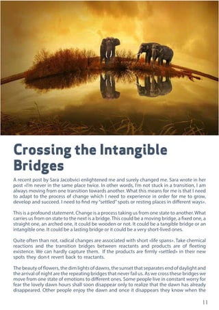 11
Crossing the Intangible
Bridges
A recent post by Sara Jacobvici enlightened me and surely changed me. Sara wrote in her
post «I’m never in the same place twice. In other words, I’m not stuck in a transition, I am
always moving from one transition towards another. What this means for me is that I need
to adapt to the process of change which I need to experience in order for me to grow,
develop and succeed. I need to find my “settled” spots or resting places in different ways».
This is a profound statement. Change is a process taking us from one state to another.What
carries us from on state to the next is a bridge. This could be a moving bridge, a fixed one, a
straight one, an arched one, it could be wooden or not. It could be a tangible bridge or an
intangible one. It could be a lasting bridge or it could be a very short-lived ones.
Quite often than not, radical changes are associated with short «life spans». Take chemical
reactions and the transition bridges between reactants and products are of fleeting
existence. We can hardly capture them. If the products are firmly «settled» in their new
spots they don›t revert back to reactants.
The beauty of flowers, the dim lights of dawns, the sunset that separates end of daylight and
the arrival of night are the repeating bridges that never fail us. As we cross these bridges we
move from one state of emotions to different ones. Some people live in constant worry for
fear the lovely dawn hours shall soon disappear only to realize that the dawn has already
disappeared. Other people enjoy the dawn and once it disappears they know when the
 