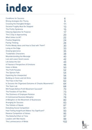index
Conditions for Success
Wrong strategies Are Thorny
Crossing the Intangible Bridges
Societal Fragility Must Be Stopped
The Profits Syndrome
Inducing Opposites for Purpose
The C-Day Is Approaching
What Unites Us All?
Positive Negativity
Pairing Thinking
Profits Weedy Ideas and How to Deal with Them?
Living on the Edge
Growing Ignorance
Trustphobic Characters
Misunderstanding the Message
Live and Leave Good Leaves
Life below the Soil
A Fibonacci Perspective of Emotions
Holes in Minds
The Profit Paradox
The Opinion Path
Expecting the Unexpected
Building on Cores and not Arms
The Flaw in the Flow
Is Success the Organized Outcome of Chaotic Movements?
The Team Lab
Will People-Before-Profit Movement Succeed?
The Paradox of Fast Wins
The Dizziness of Employee Rotation
A Controversial Business Metaphor
A Metaphor on the Movement of Businesses
Arranging for Success
The Orbitals of Needs
Disturbing Social Competition
How Feeling Insignificant Makes You Significant?
Reverse Competition of Values
The Butterfly Effect of Time
Leaders with Wet Hearts
The Luminescence of Minds
6
9
11
13
15
17
20
22
24
26
30
33
35
38
40
42
44
46
50
52
54
56
59
62
64
68
70
73
75
78
80
83
87
91
93
95
97
99
102
 