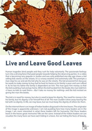 42
Live and Leave Good Leaves
Human tragedies bind people and they rush for help voluntarily. The passionate feelings
turn into a driving force that pool people towards helping the deserving parties. In a video
that is becoming very popular in Jordan and was only published one day ago shows a kid
selling kids stories on the streets. It is a snowy weather and extremely cold. This prompts a
man stop his car and ask the kid why he was on the streets. The kid answered him because
he needs to make money to buy fuel to heat his home as his family is poor and can›t afford
it. As he lost his father the family is dependent on him. The man gave him money so that
the kid could buy fuel and go home. When the kid handed him the books the man told him
«I have no kids to read them». «But I take no money for nothing» and the kid insisted on
giving the man the books.
The kid is in need for money, but also in need to keep his dignity. The need for money is for
his family, but his dignity is for himself first of all. The man couldn›t drive away leaving the
kid with no dignity. In life, we may leave, but we must keep the dignity of others for them.
OntheinternetthereisanimageofIndianleadersdisguisedinthetreeleaves.Theoriginator
of the image is apparently unknown. I am not puzzling here how many leaders are in the
image; I am more interested in what these leaders left for humanity. Did these leaders
leave in the leaves great memories? We are the same. Instead of the Indian leaders we can
visualize the many faces we have each hiding in a leave. Are we hiding the faces of beauty,
 