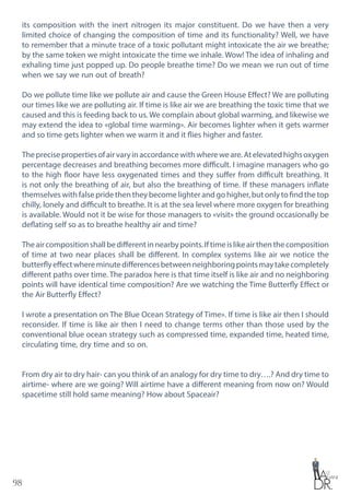 98
its composition with the inert nitrogen its major constituent. Do we have then a very
limited choice of changing the composition of time and its functionality? Well, we have
to remember that a minute trace of a toxic pollutant might intoxicate the air we breathe;
by the same token we might intoxicate the time we inhale. Wow! The idea of inhaling and
exhaling time just popped up. Do people breathe time? Do we mean we run out of time
when we say we run out of breath?
Do we pollute time like we pollute air and cause the Green House Effect? We are polluting
our times like we are polluting air. If time is like air we are breathing the toxic time that we
caused and this is feeding back to us. We complain about global warming, and likewise we
may extend the idea to «global time warming». Air becomes lighter when it gets warmer
and so time gets lighter when we warm it and it flies higher and faster.
Theprecisepropertiesofairvaryinaccordancewithwhereweare.Atelevatedhighsoxygen
percentage decreases and breathing becomes more difficult. I imagine managers who go
to the high floor have less oxygenated times and they suffer from difficult breathing. It
is not only the breathing of air, but also the breathing of time. If these managers inflate
themselves with false pride then they become lighter and go higher, but only to find the top
chilly, lonely and difficult to breathe. It is at the sea level where more oxygen for breathing
is available. Would not it be wise for those managers to «visit» the ground occasionally be
deflating self so as to breathe healthy air and time?
Theaircompositionshallbedifferentinnearbypoints.Iftimeislikeairthenthecomposition
of time at two near places shall be different. In complex systems like air we notice the
butterflyeffectwhereminutedifferencesbetweenneighboringpointsmaytakecompletely
different paths over time. The paradox here is that time itself is like air and no neighboring
points will have identical time composition? Are we watching the Time Butterfly Effect or
the Air Butterfly Effect?
I wrote a presentation on The Blue Ocean Strategy of Time». If time is like air then I should
reconsider. If time is like air then I need to change terms other than those used by the
conventional blue ocean strategy such as compressed time, expanded time, heated time,
circulating time, dry time and so on.
From dry air to dry hair- can you think of an analogy for dry time to dry….? And dry time to
airtime- where are we going? Will airtime have a different meaning from now on? Would
spacetime still hold same meaning? How about Spaceair?
 