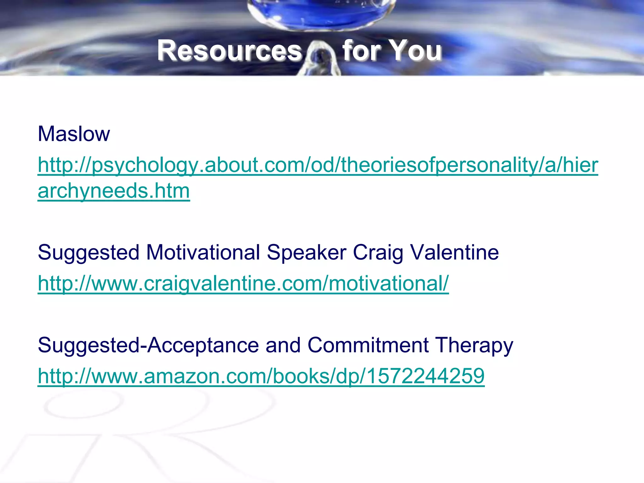 Resources for You
Maslow
http://psychology.about.com/od/theoriesofpersonality/a/hier
archyneeds.htm
Suggested Motivational Speaker Craig Valentine
http://www.craigvalentine.com/motivational/
Suggested-Acceptance and Commitment Therapy
http://www.amazon.com/books/dp/1572244259
 