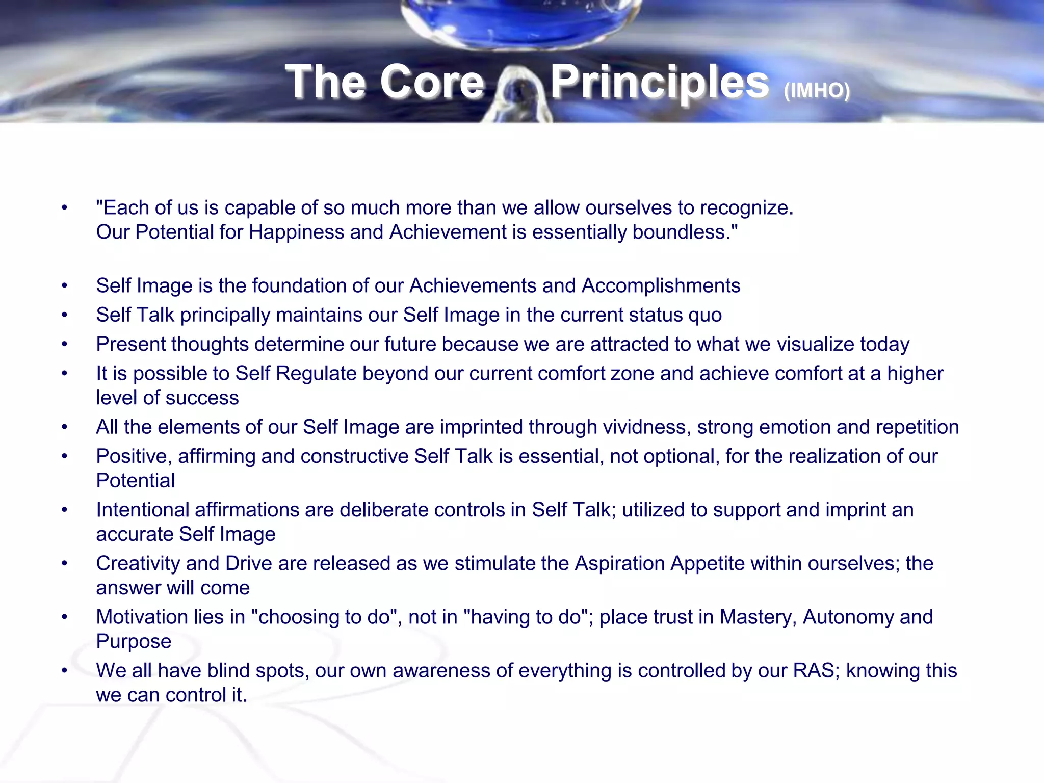 The Core Principles (IMHO)
• "Each of us is capable of so much more than we allow ourselves to recognize.
Our Potential for Happiness and Achievement is essentially boundless."
• Self Image is the foundation of our Achievements and Accomplishments
• Self Talk principally maintains our Self Image in the current status quo
• Present thoughts determine our future because we are attracted to what we visualize today
• It is possible to Self Regulate beyond our current comfort zone and achieve comfort at a higher
level of success
• All the elements of our Self Image are imprinted through vividness, strong emotion and repetition
• Positive, affirming and constructive Self Talk is essential, not optional, for the realization of our
Potential
• Intentional affirmations are deliberate controls in Self Talk; utilized to support and imprint an
accurate Self Image
• Creativity and Drive are released as we stimulate the Aspiration Appetite within ourselves; the
answer will come
• Motivation lies in "choosing to do", not in "having to do"; place trust in Mastery, Autonomy and
Purpose
• We all have blind spots, our own awareness of everything is controlled by our RAS; knowing this
we can control it.
 
