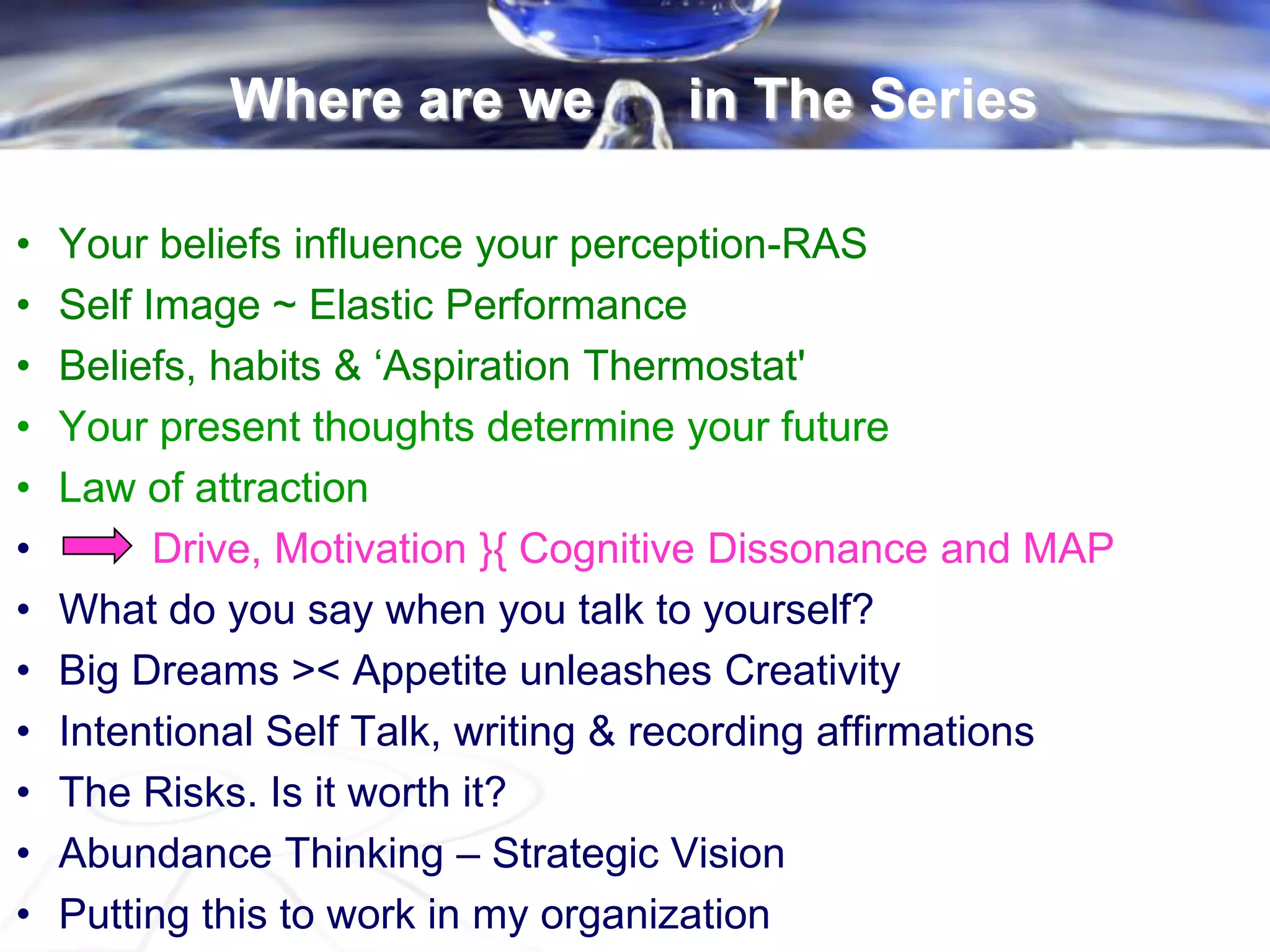 • Your beliefs influence your perception-RAS
• Self Image ~ Elastic Performance
• Beliefs, habits & „Aspiration Thermostat'
• Your present thoughts determine your future
• Law of attraction
• Drive, Motivation }{ Cognitive Dissonance and MAP
• What do you say when you talk to yourself?
• Big Dreams >< Appetite unleashes Creativity
• Intentional Self Talk, writing & recording affirmations
• The Risks. Is it worth it?
• Abundance Thinking – Strategic Vision
• Putting this to work in my organization
Where are we in The Series
 