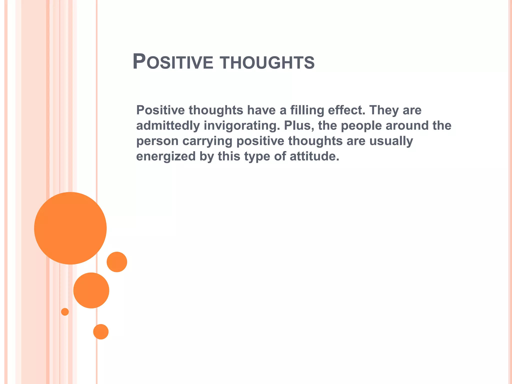POSITIVE THOUGHTS

Positive thoughts have a filling effect. They are
admittedly invigorating. Plus, the people around the
person carrying positive thoughts are usually
energized by this type of attitude.
 