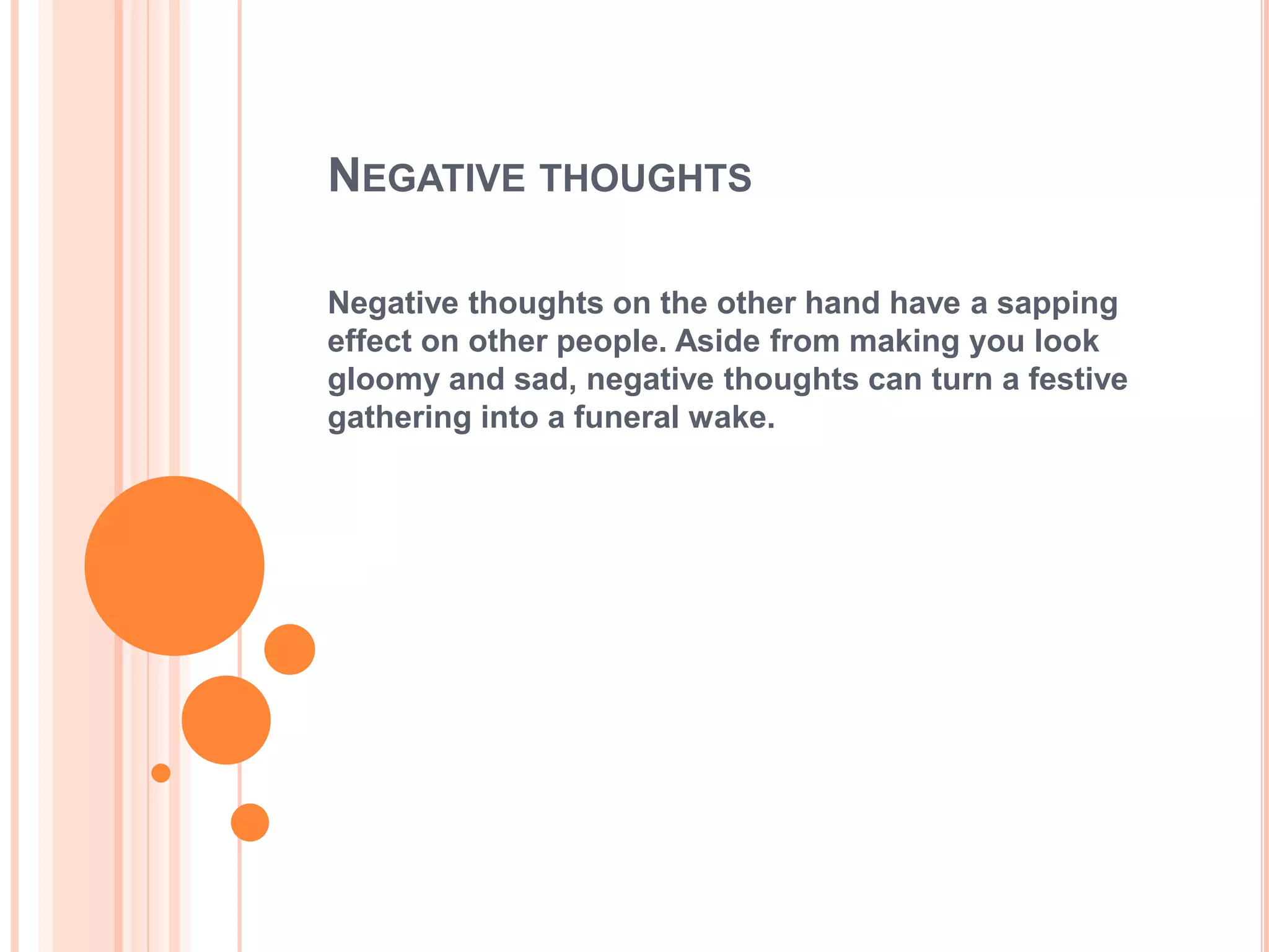 NEGATIVE THOUGHTS

Negative thoughts on the other hand have a sapping
effect on other people. Aside from making you look
gloomy and sad, negative thoughts can turn a festive
gathering into a funeral wake.
 