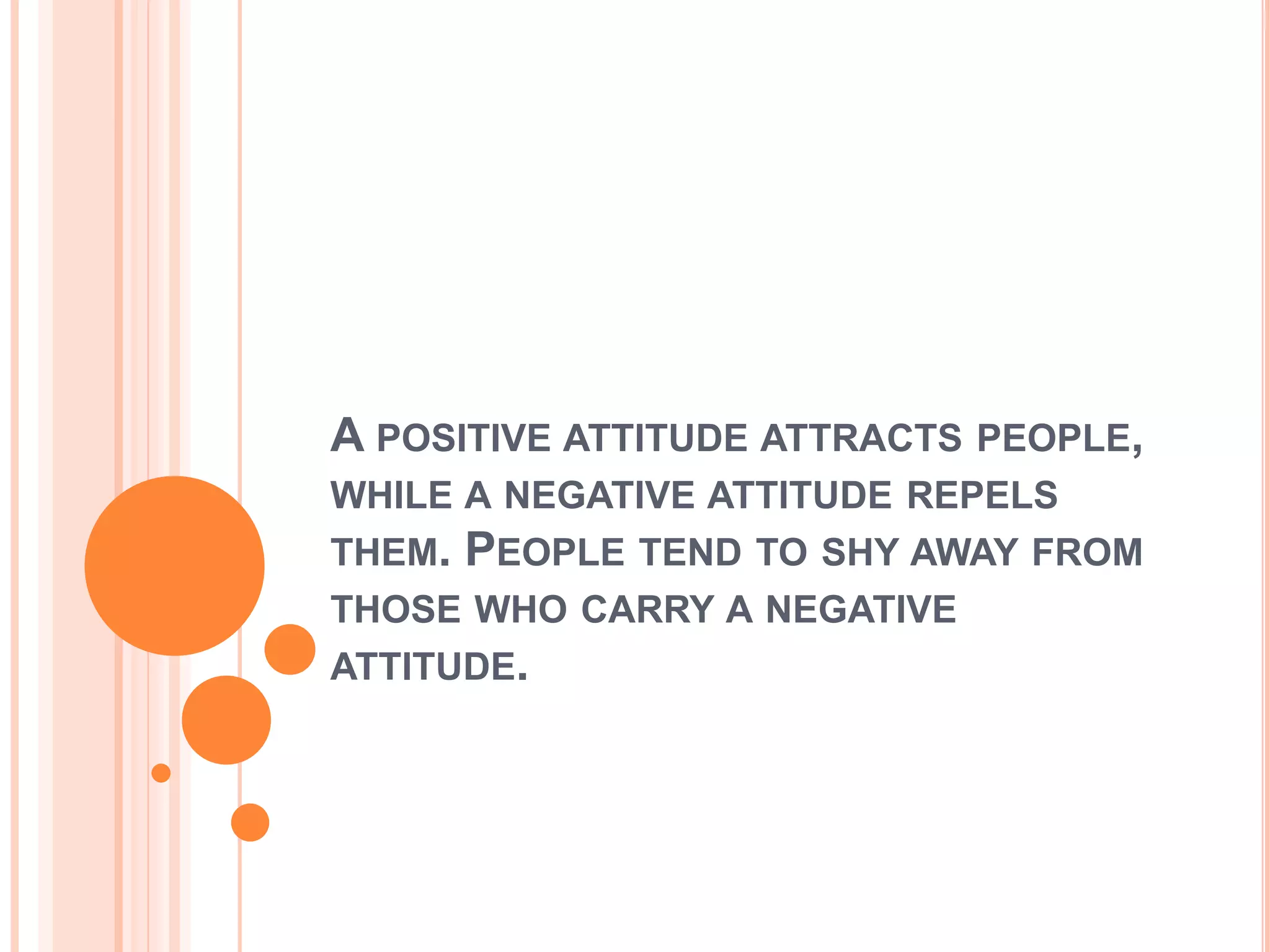 A POSITIVE ATTITUDE ATTRACTS PEOPLE,
WHILE A NEGATIVE ATTITUDE REPELS
THEM. PEOPLE TEND TO SHY AWAY FROM
THOSE WHO CARRY A NEGATIVE
ATTITUDE.
 