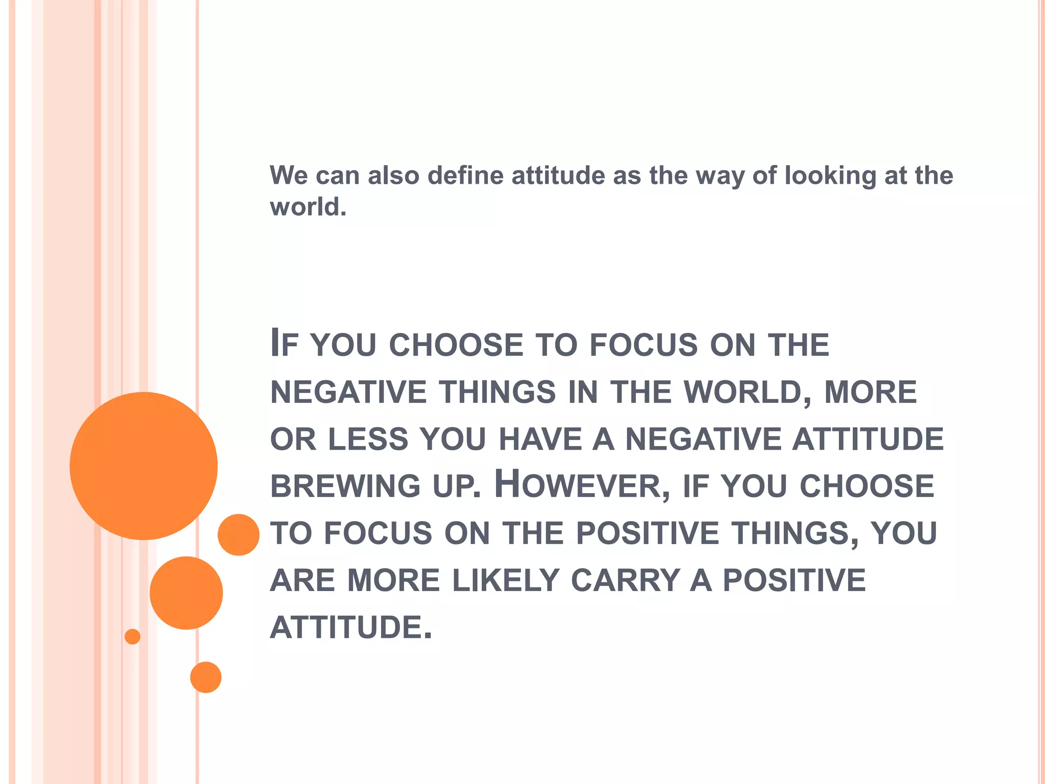 We can also define attitude as the way of looking at the
world.




IF YOU CHOOSE TO FOCUS ON THE
NEGATIVE THINGS IN THE WORLD, MORE
OR LESS YOU HAVE A NEGATIVE ATTITUDE
BREWING UP. HOWEVER, IF YOU CHOOSE
TO FOCUS ON THE POSITIVE THINGS, YOU
ARE MORE LIKELY CARRY A POSITIVE
ATTITUDE.
 