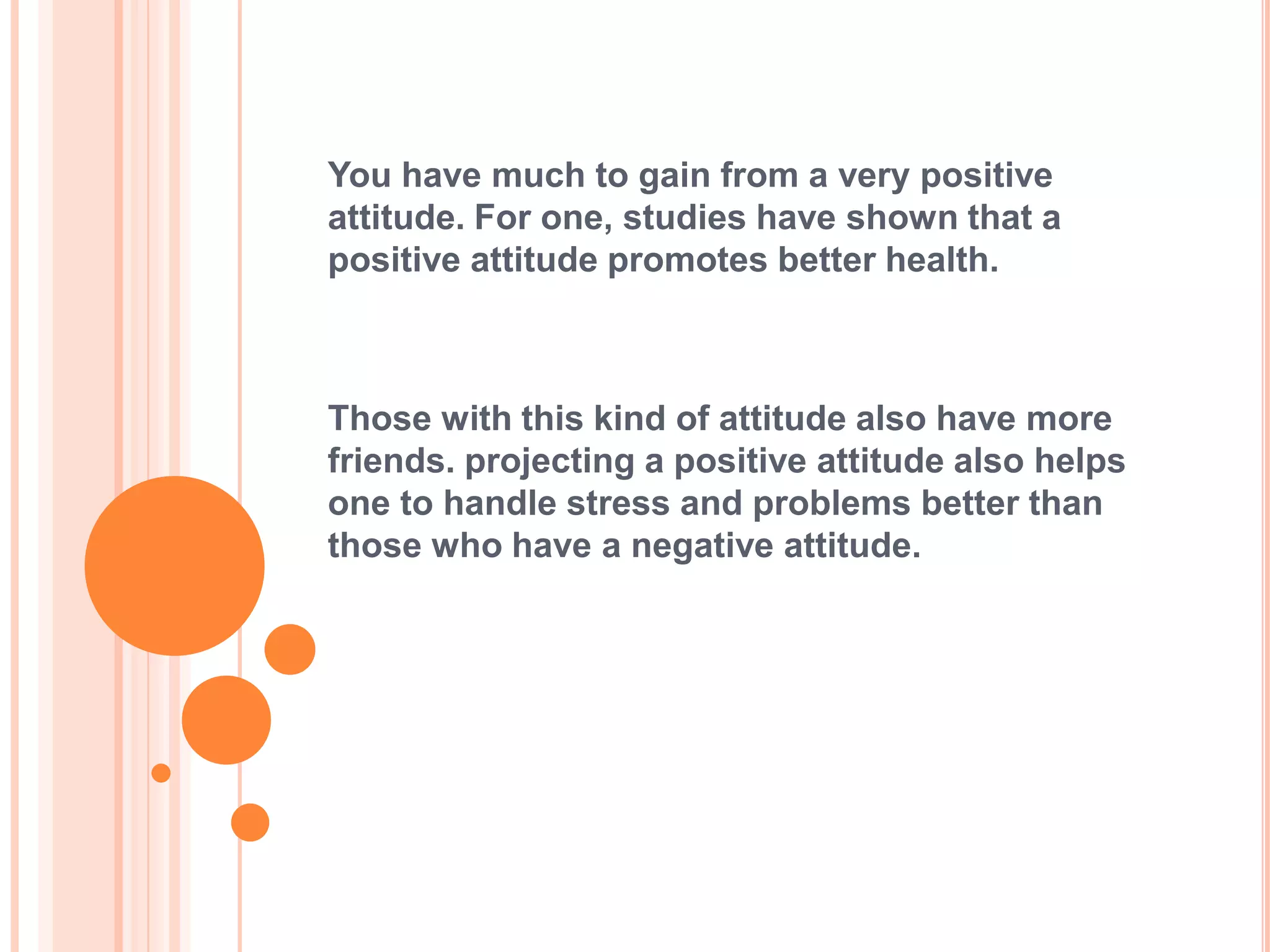 You have much to gain from a very positive
attitude. For one, studies have shown that a
positive attitude promotes better health.



Those with this kind of attitude also have more
friends. projecting a positive attitude also helps
one to handle stress and problems better than
those who have a negative attitude.
 