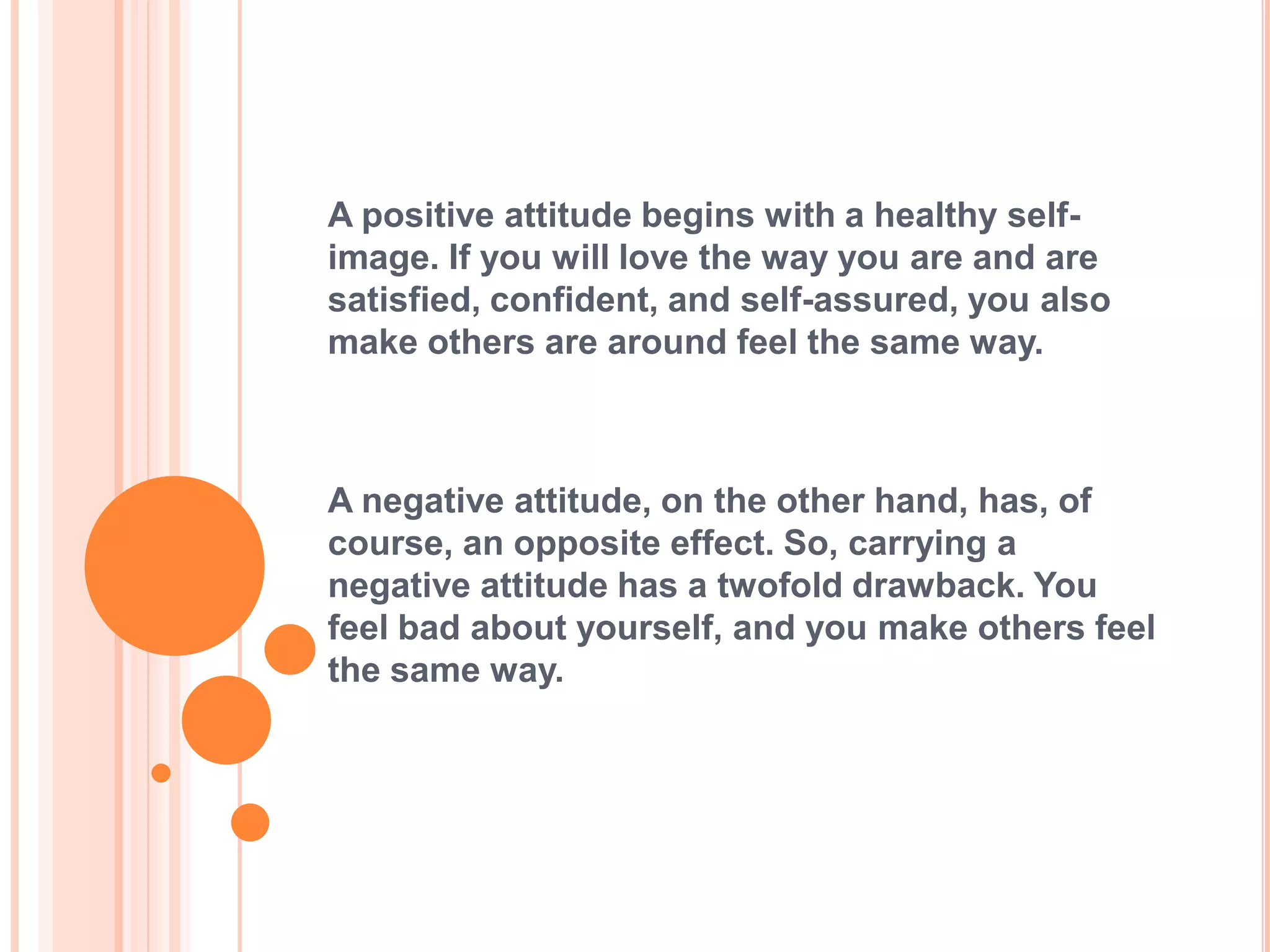 A positive attitude begins with a healthy self-
image. If you will love the way you are and are
satisfied, confident, and self-assured, you also
make others are around feel the same way.



A negative attitude, on the other hand, has, of
course, an opposite effect. So, carrying a
negative attitude has a twofold drawback. You
feel bad about yourself, and you make others feel
the same way.
 