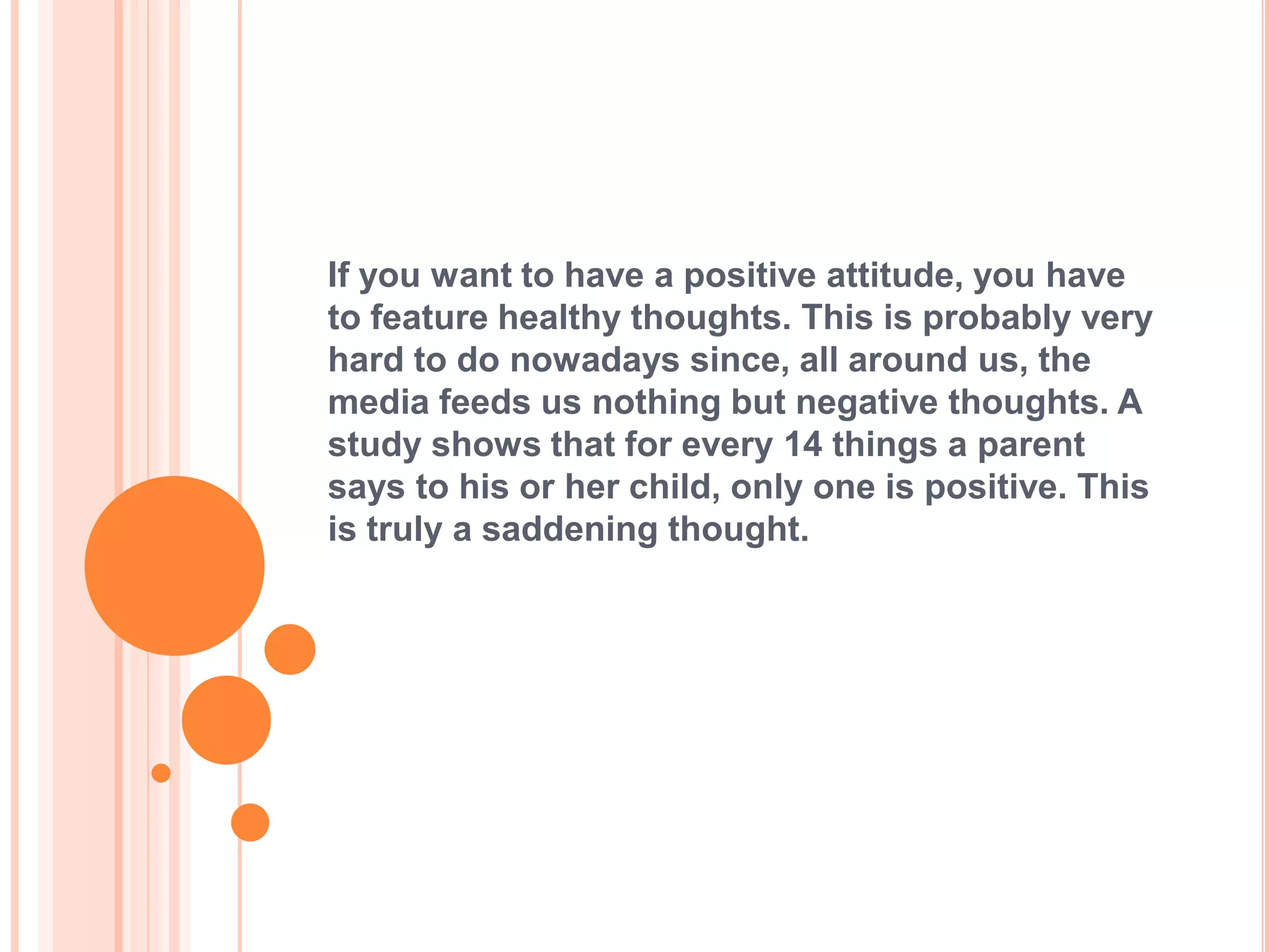 If you want to have a positive attitude, you have
to feature healthy thoughts. This is probably very
hard to do nowadays since, all around us, the
media feeds us nothing but negative thoughts. A
study shows that for every 14 things a parent
says to his or her child, only one is positive. This
is truly a saddening thought.
 