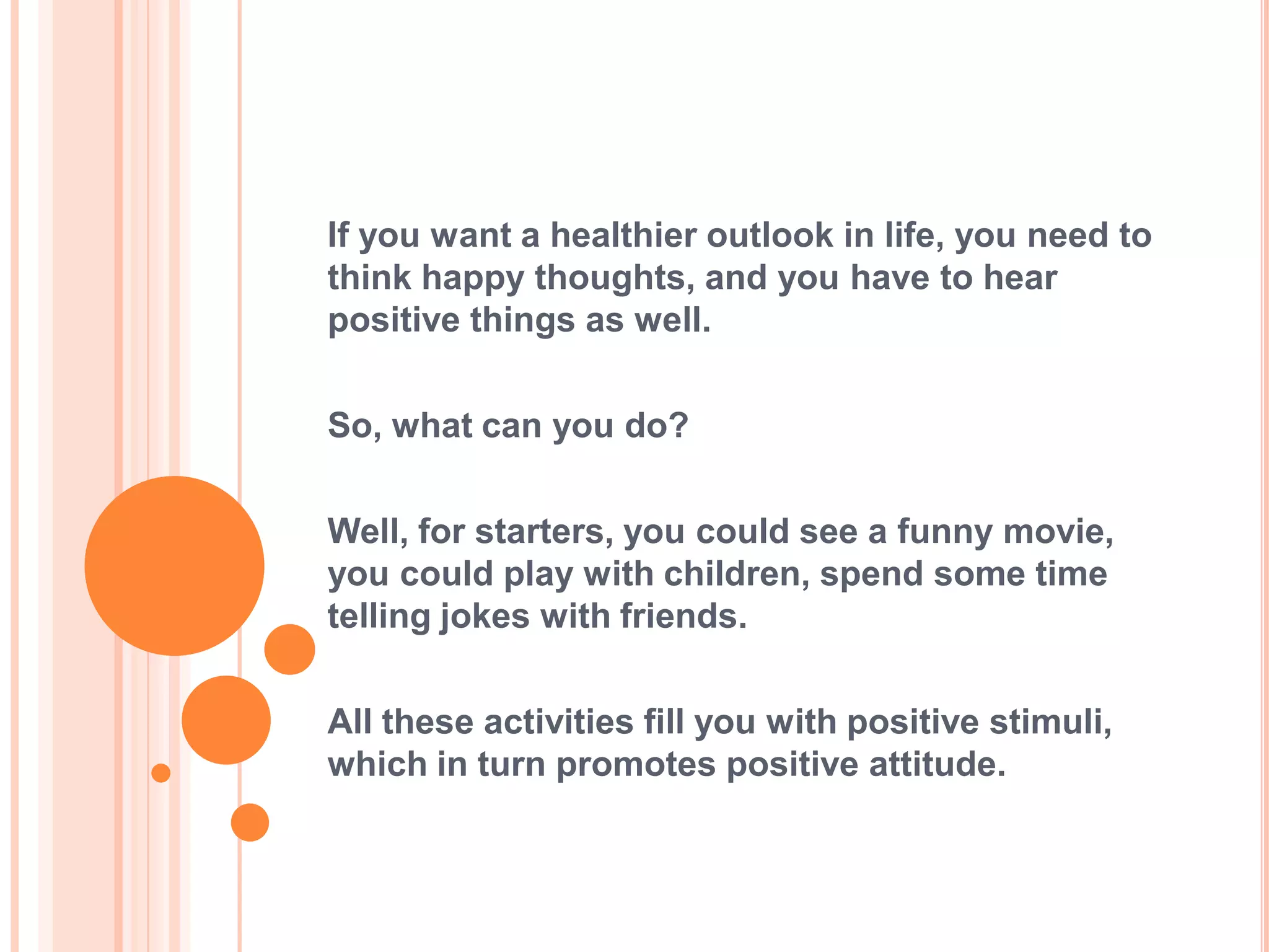 If you want a healthier outlook in life, you need to
think happy thoughts, and you have to hear
positive things as well.

So, what can you do?

Well, for starters, you could see a funny movie,
you could play with children, spend some time
telling jokes with friends.

All these activities fill you with positive stimuli,
which in turn promotes positive attitude.
 