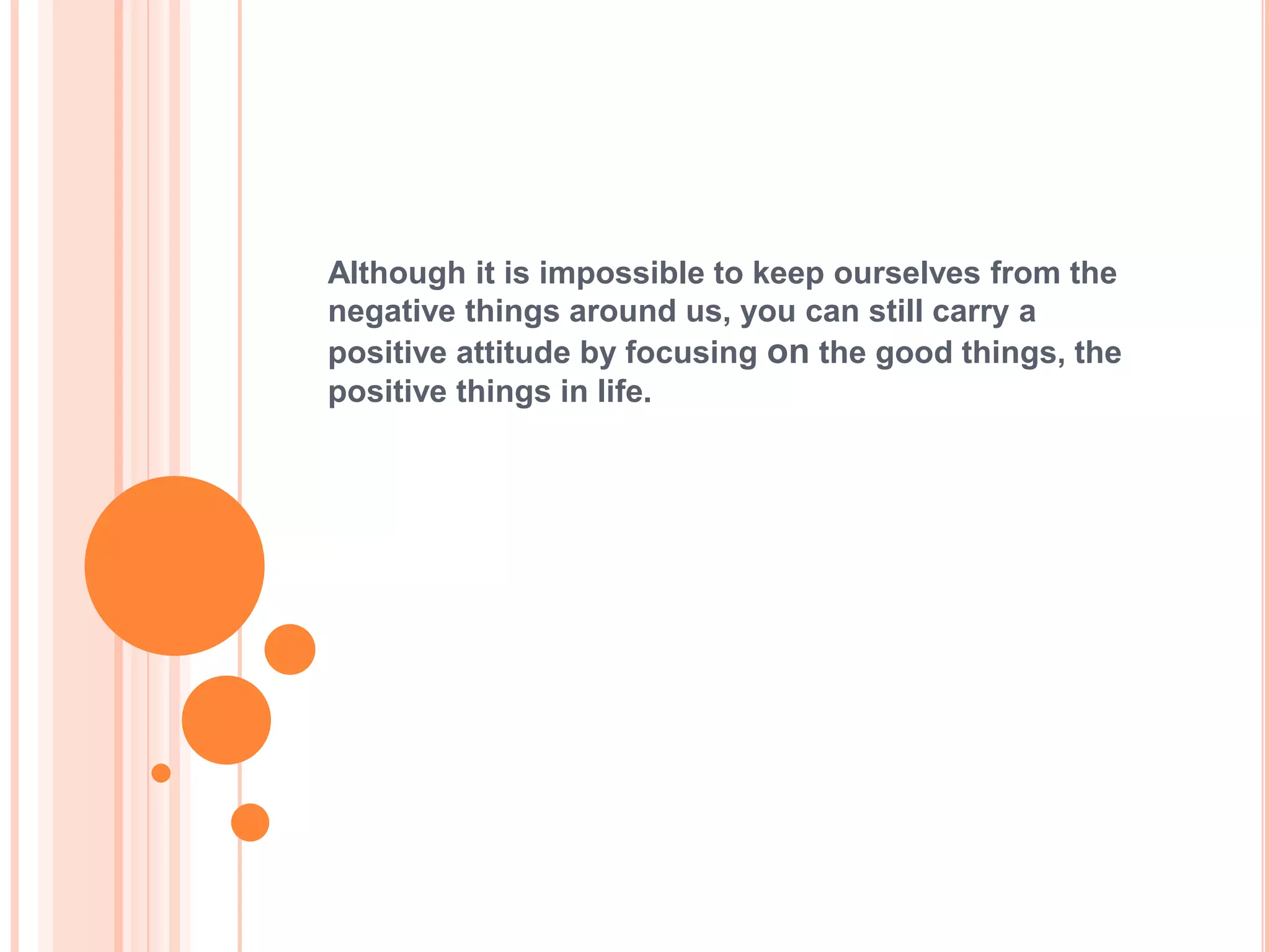 Although it is impossible to keep ourselves from the
negative things around us, you can still carry a
positive attitude by focusing on the good things, the
positive things in life.
 