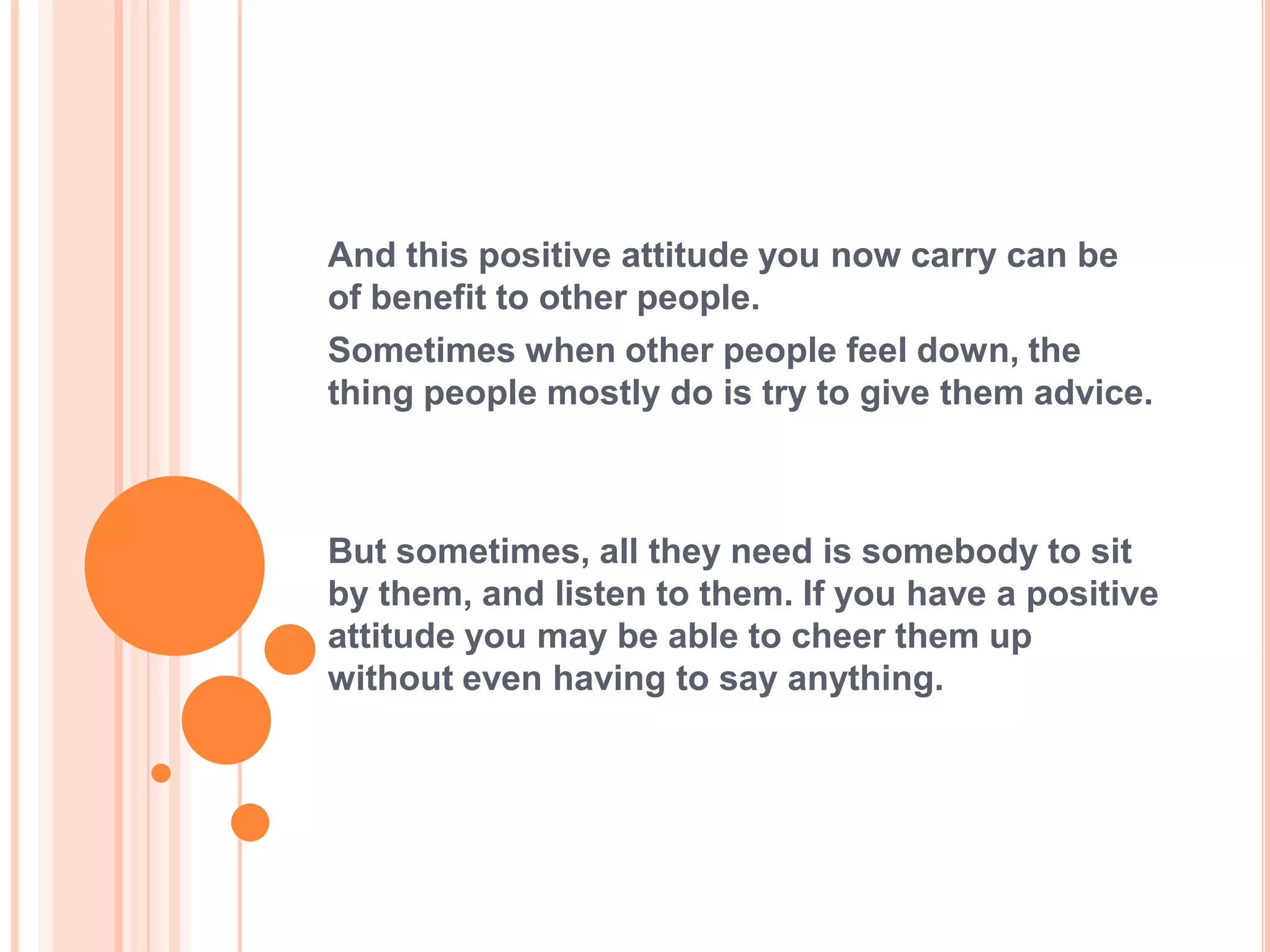 And this positive attitude you now carry can be
of benefit to other people.
Sometimes when other people feel down, the
thing people mostly do is try to give them advice.



But sometimes, all they need is somebody to sit
by them, and listen to them. If you have a positive
attitude you may be able to cheer them up
without even having to say anything.
 