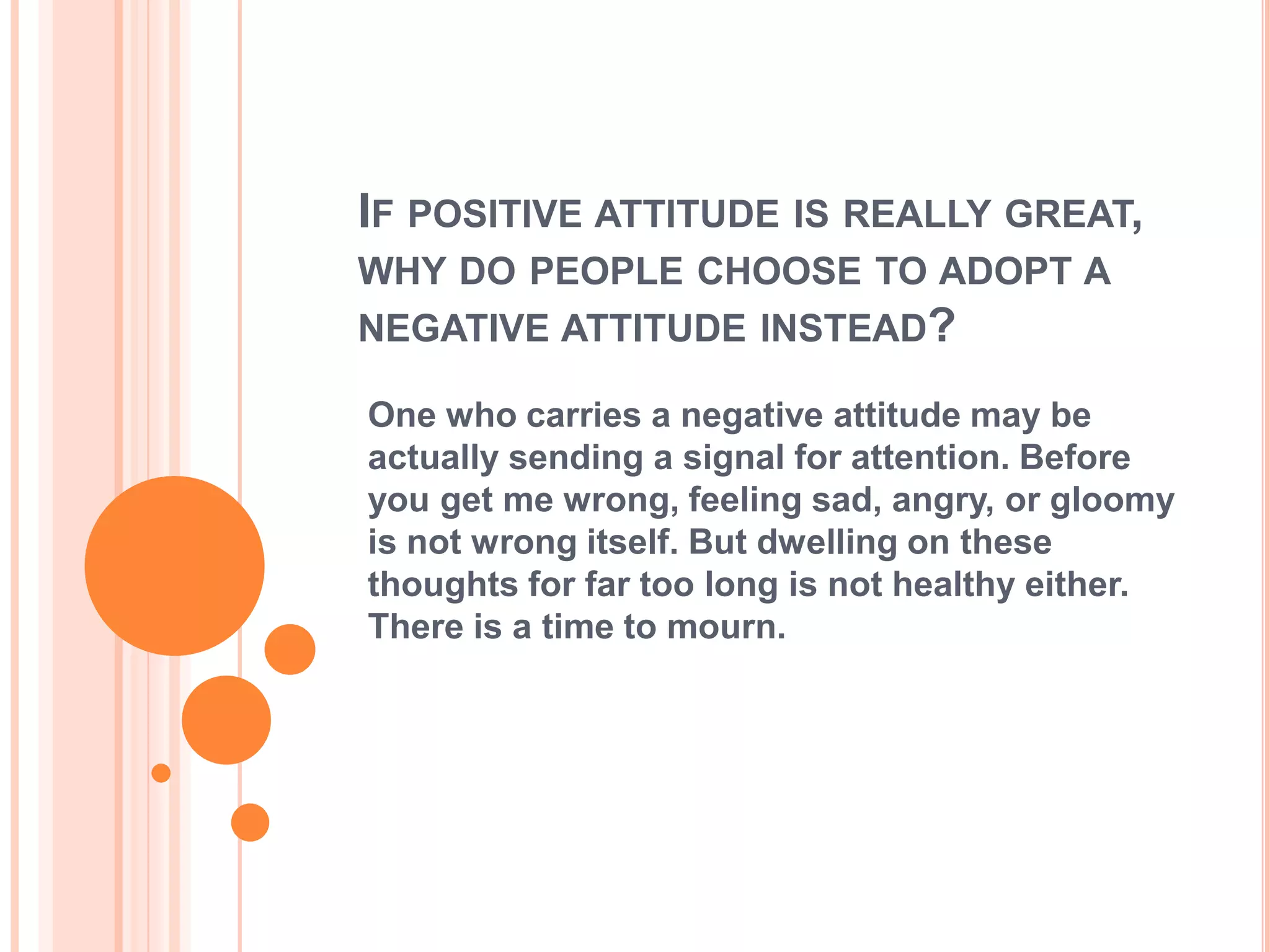 IF POSITIVE ATTITUDE IS REALLY GREAT,
WHY DO PEOPLE CHOOSE TO ADOPT A
NEGATIVE ATTITUDE INSTEAD?

One who carries a negative attitude may be
actually sending a signal for attention. Before
you get me wrong, feeling sad, angry, or gloomy
is not wrong itself. But dwelling on these
thoughts for far too long is not healthy either.
There is a time to mourn.
 