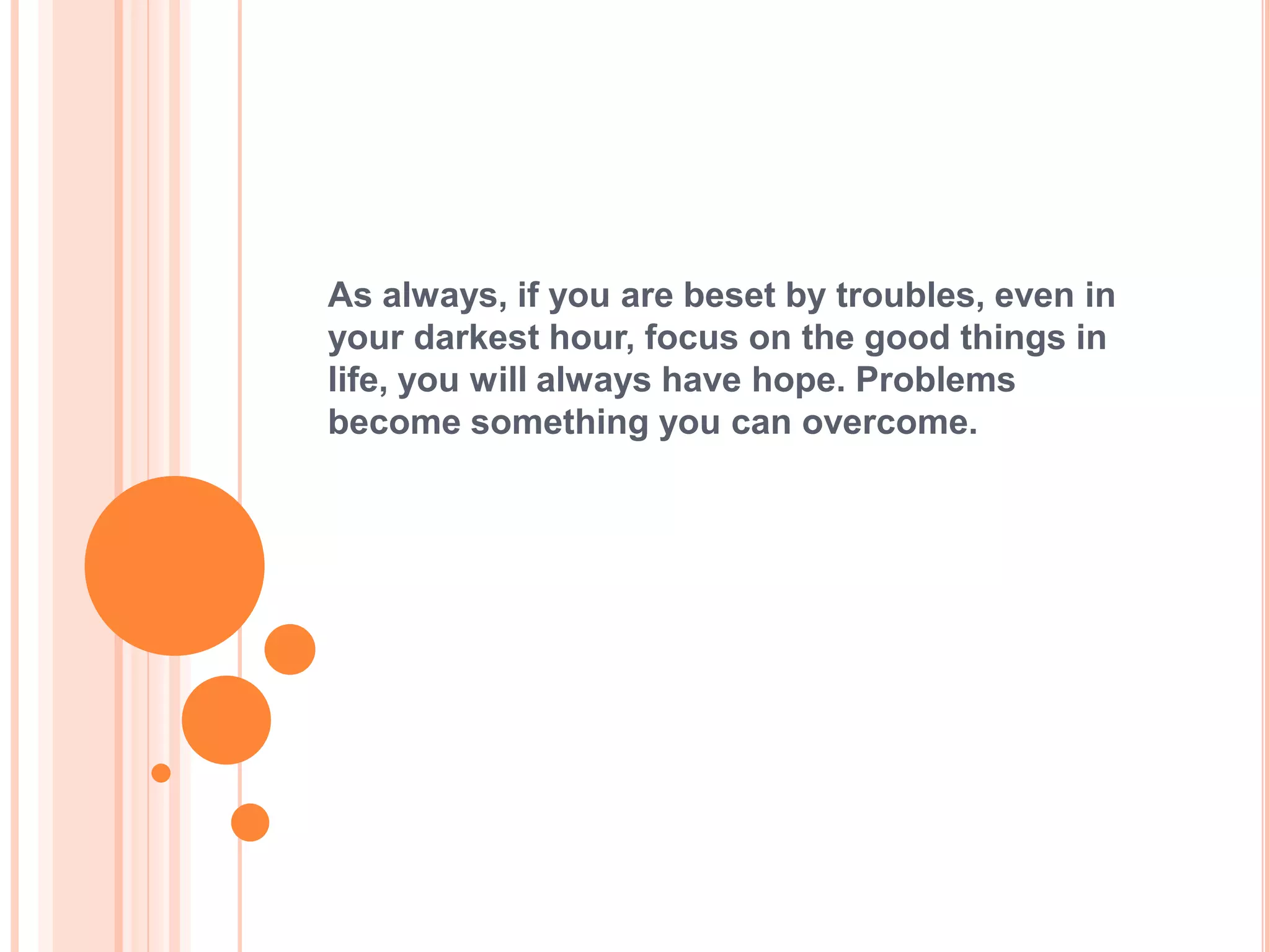 As always, if you are beset by troubles, even in
your darkest hour, focus on the good things in
life, you will always have hope. Problems
become something you can overcome.
 