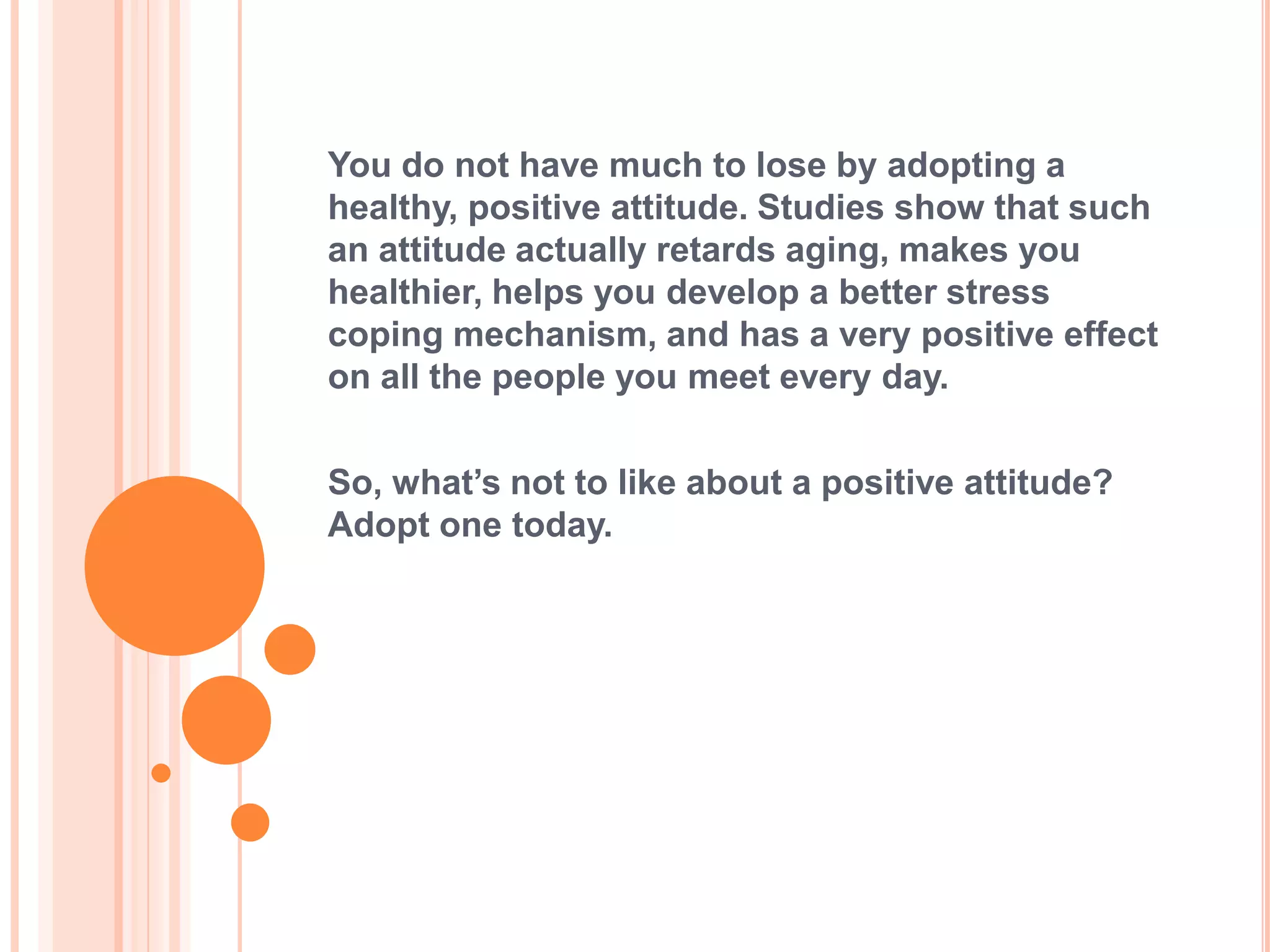 You do not have much to lose by adopting a
healthy, positive attitude. Studies show that such
an attitude actually retards aging, makes you
healthier, helps you develop a better stress
coping mechanism, and has a very positive effect
on all the people you meet every day.

So, what’s not to like about a positive attitude?
Adopt one today.
 