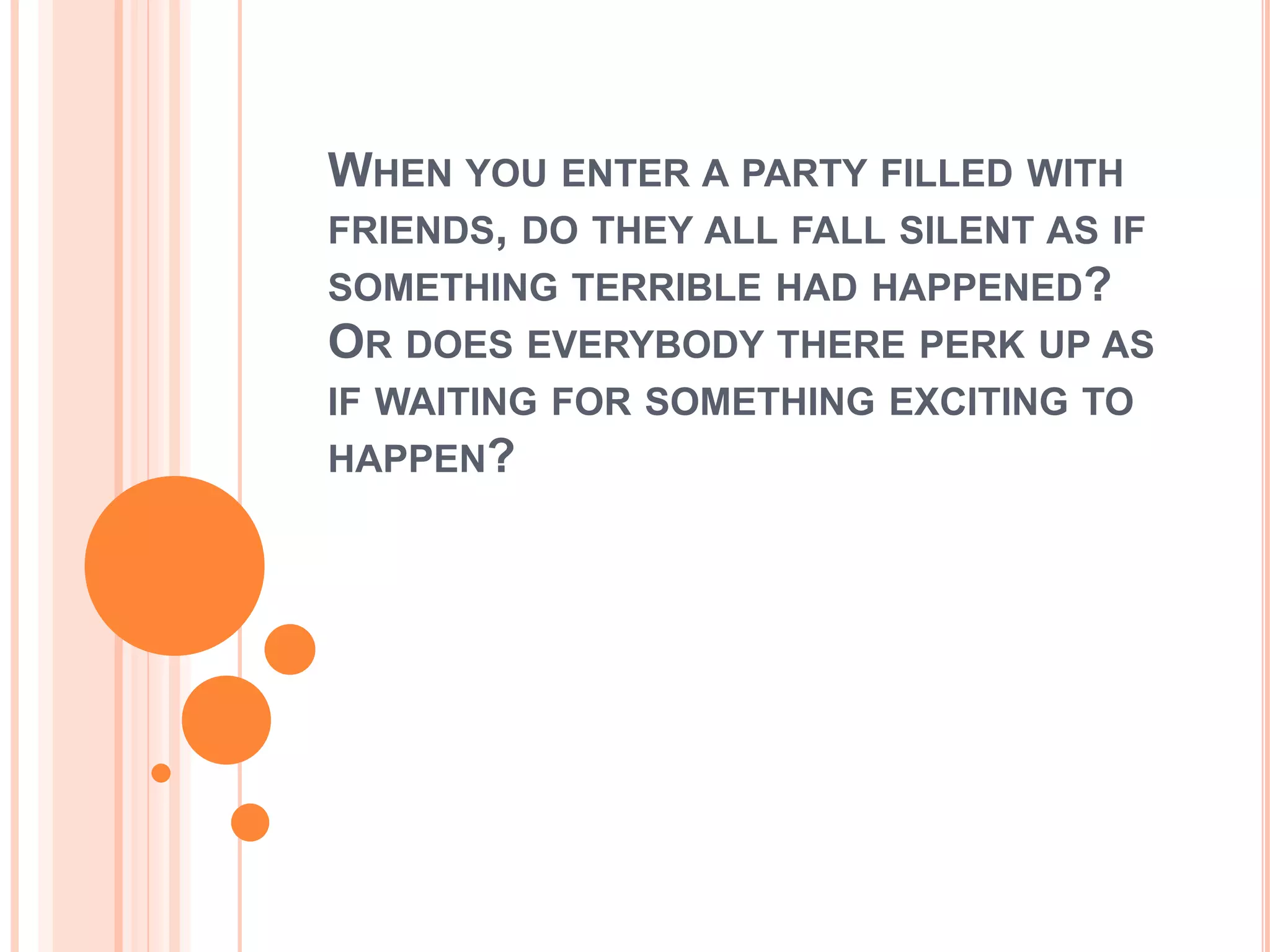 WHEN YOU ENTER A PARTY FILLED WITH
FRIENDS, DO THEY ALL FALL SILENT AS IF
SOMETHING TERRIBLE HAD HAPPENED?
OR DOES EVERYBODY THERE PERK UP AS
IF WAITING FOR SOMETHING EXCITING TO
HAPPEN?
 