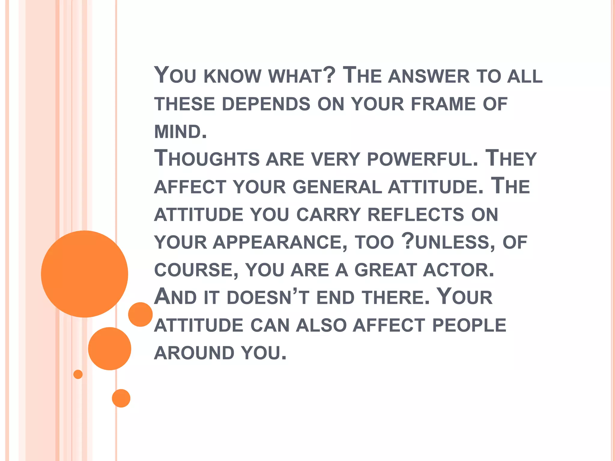 YOU KNOW WHAT? THE ANSWER TO ALL
THESE DEPENDS ON YOUR FRAME OF
MIND.
THOUGHTS ARE VERY POWERFUL. THEY
AFFECT YOUR GENERAL ATTITUDE. THE
ATTITUDE YOU CARRY REFLECTS ON
YOUR APPEARANCE, TOO ?UNLESS, OF
COURSE, YOU ARE A GREAT ACTOR.
AND IT DOESN’T END THERE. YOUR
ATTITUDE CAN ALSO AFFECT PEOPLE
AROUND YOU.
 
