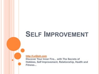 SELF IMPROVEMENT

http://LeQish.com
Discover Your Inner Fire... with The Secrets of
Hobbies, Self Improvement, Relationship, Health and
Fitness...
 