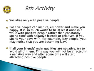  Socialize only with positive people
 Positive people can inspire, empower and make you
happy. It is so much worth to be at least once in a
while with positive people rather than constantly
spend time with negative friends or relatives. If you
spend your days with, for example, lazy people, you
may notice that you are becoming lazy.
 If all your friends' main qualities are negative, try to
avoid all of them. This way you will not be affected in
a negative way and after some time will start
attracting positive people.
11
 