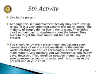  Live in the present
 Although this self improvement activity may seem strange
to you, it is a very important activity t...