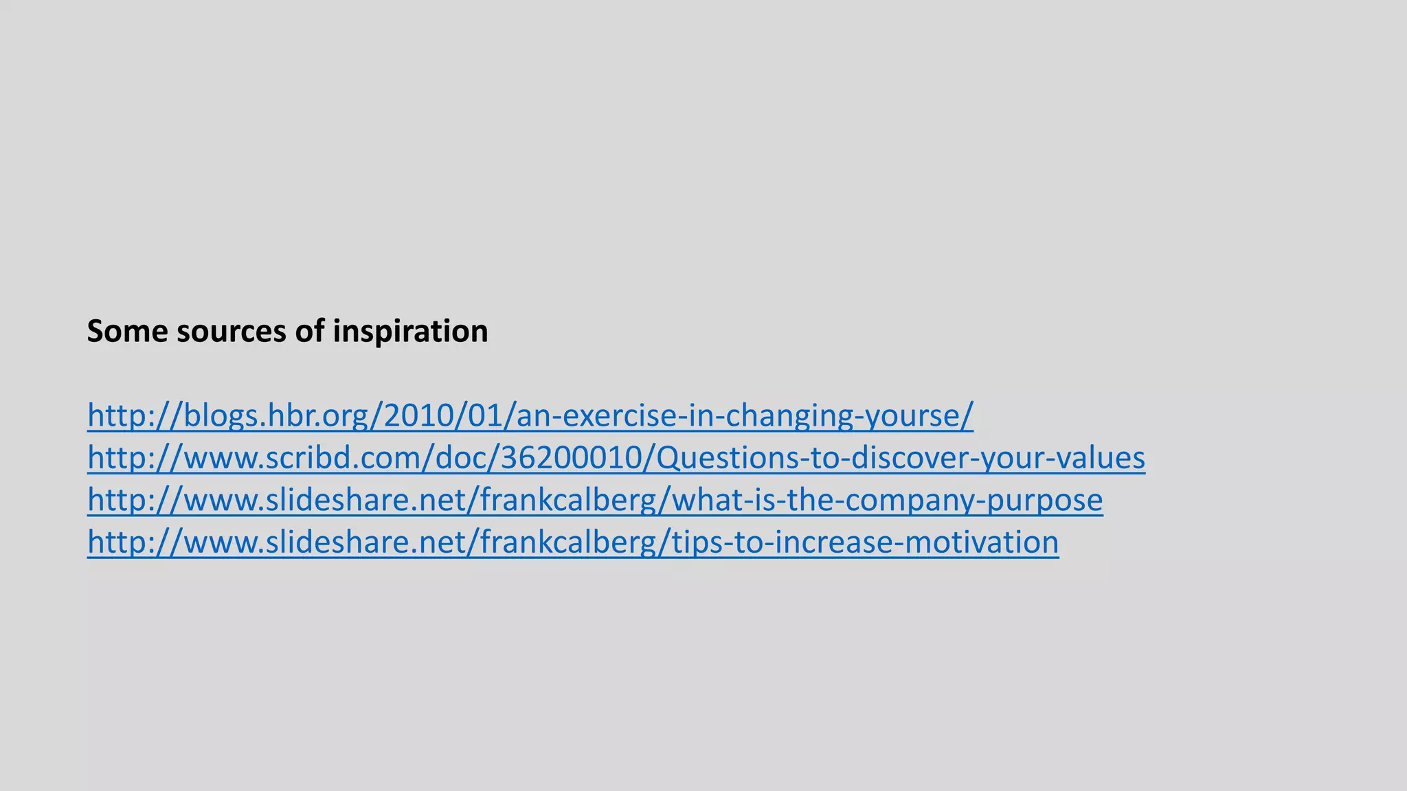 Some sources of inspiration
http://blogs.hbr.org/2010/01/an-exercise-in-changing-yourse/
http://www.scribd.com/doc/36200010/Questions-to-discover-your-values
http://www.slideshare.net/frankcalberg/what-is-the-company-purpose
http://www.slideshare.net/frankcalberg/tips-to-increase-motivation

 