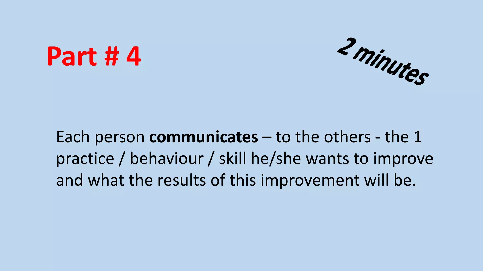 Part # 4
Each person communicates – to the others - the 1
practice / behaviour / skill he/she wants to improve
and what the results of this improvement will be.

 