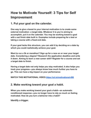 How to Motivate Yourself: 3 Tips for Self
Improvement
1. Put your goal on the calendar.
One way to give a boost to your internal motivation is to create some
external motivation: a target date. Whatever it is you’re aiming to
accomplish, put it on the calendar. You may be working toward a goal
with a set finish date built in. Examples include preparing for a test or
taking a course with a fixed end date.
If your goal lacks this structure, you can add it by deciding on a date by
which you could realistically achieve your goal.
Want to run a 5k or marathon? Sign up for a race on or near your target
date. Considering a degree? Research the application deadline and write
it down. Aiming to learn a new career skill? Register for a course and set
a target date to finish.
Having a target date not only helps you stay motivated, it also helps you
track your progress—you always know how much further you have to
go. This can have a big impact on your performance
WATCH THIS MOTIVATIONAL VIDEO:https://uii.io/motivational-496
2. Make working toward your goal a habit.
When you make working toward your goal a habit—an automatic
conditioned response—you no longer have to rely so much on feeling
motivated. How do you turn a behavior into a habit?
Identify a trigger.
 
