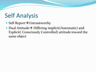 Self Analysis 
 Self ReportUntrustworthy 
 Dual Attitude Differing implicit(Automatic) and 
Explicit( Consciously Controlled) attitude toward the 
same object 
 