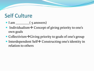 Self Culture 
 I am ________( 5 answers) 
 Individualism Concept of giving priority to one’s 
own goals 
 CollectivismGiving priority to goals of one’s group 
 Interdependent Self Constructing one’s identity in 
relation to others 
 