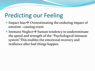 Predicting our Feeling 
 Impact bias Overestimating the enduring impact of 
emotion –causing event 
 Immune Neglect human tendency to underestimate 
the speed and strength of the “Psychological immune 
system”.This enables the emotional recovery and 
resilience after bad things happen 
 