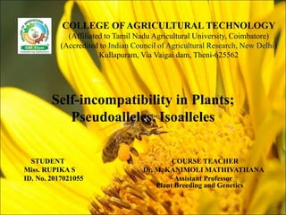 Self-incompatibility in Plants;
Pseudoalleles, Isoalleles
STUDENT COURSE TEACHER
Miss. RUPIKA S Dr. M. KANIMOLI MATHIVATHANA
ID. No. 2017021055 Assistant Professor
Plant Breeding and Genetics
COLLEGE OF AGRICULTURAL TECHNOLOGY
(Affiliated to Tamil Nadu Agricultural University, Coimbatore)
(Accredited to Indian Council of Agricultural Research, New Delhi)
Kullapuram, Via Vaigai dam, Theni-625562
 