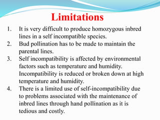 1. It is very difficult to produce homozygous inbred
lines in a self incompatible species.
2. Bud pollination has to be made to maintain the
parental lines.
3. Self incompatibility is affected by environmental
factors such as temperature and humidity.
Incompatibility is reduced or broken down at high
temperature and humidity.
4. There is a limited use of self-incompatibility due
to problems associated with the maintenance of
inbred lines through hand pollination as it is
tedious and costly.
Limitations
 