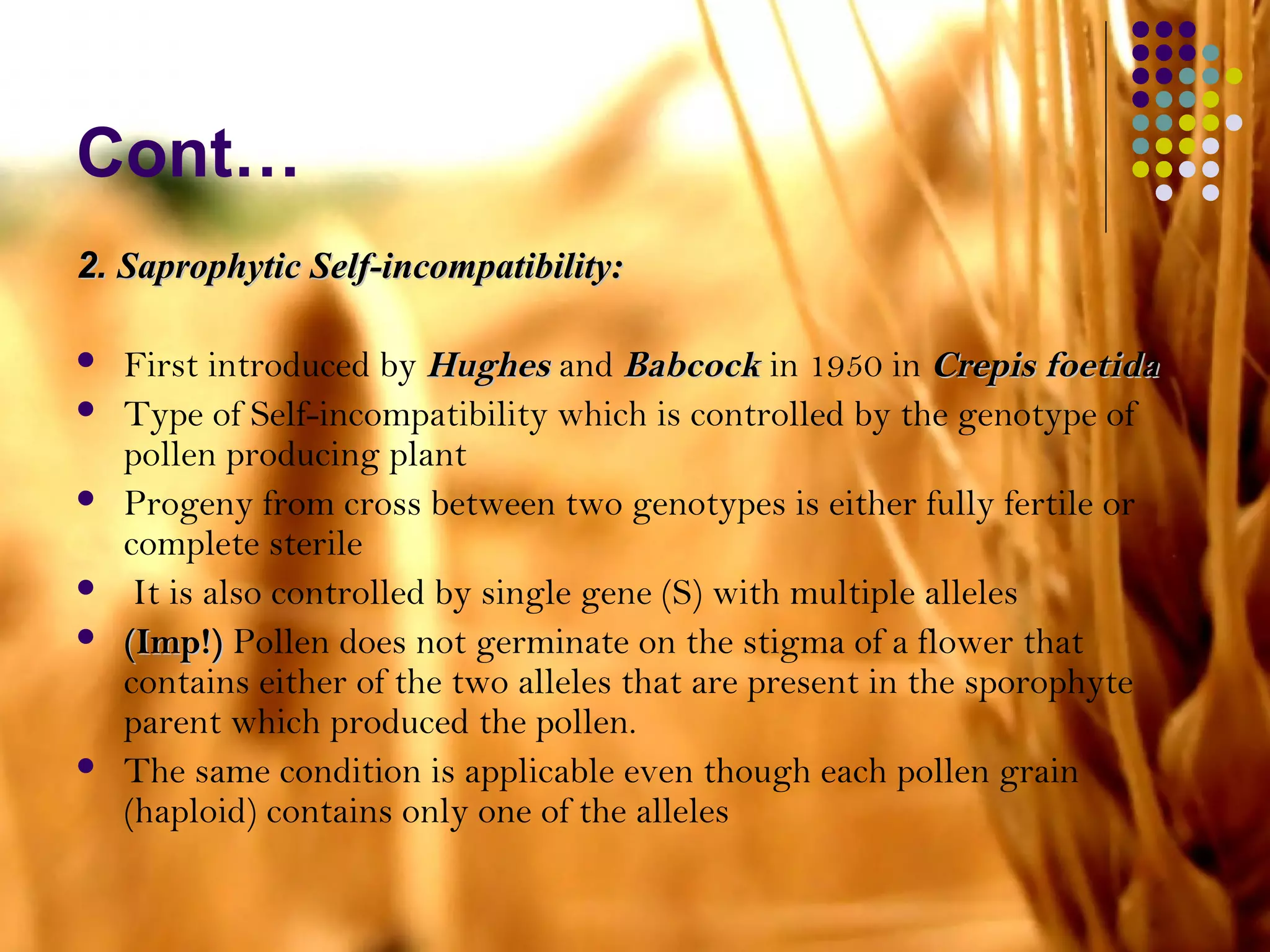 Cont…
2.2. Saprophytic Self-incompatibility:Saprophytic Self-incompatibility:
 First introduced by HughesHughes and BabcockBabcock in 1950 in Crepis foetidaCrepis foetida
 Type of Self-incompatibility which is controlled by the genotype of
pollen producing plant
 Progeny from cross between two genotypes is either fully fertile or
complete sterile
 It is also controlled by single gene (S) with multiple alleles
 (Imp!)(Imp!) Pollen does not germinate on the stigma of a flower that
contains either of the two alleles that are present in the sporophyte
parent which produced the pollen.
 The same condition is applicable even though each pollen grain
(haploid) contains only one of the alleles
 