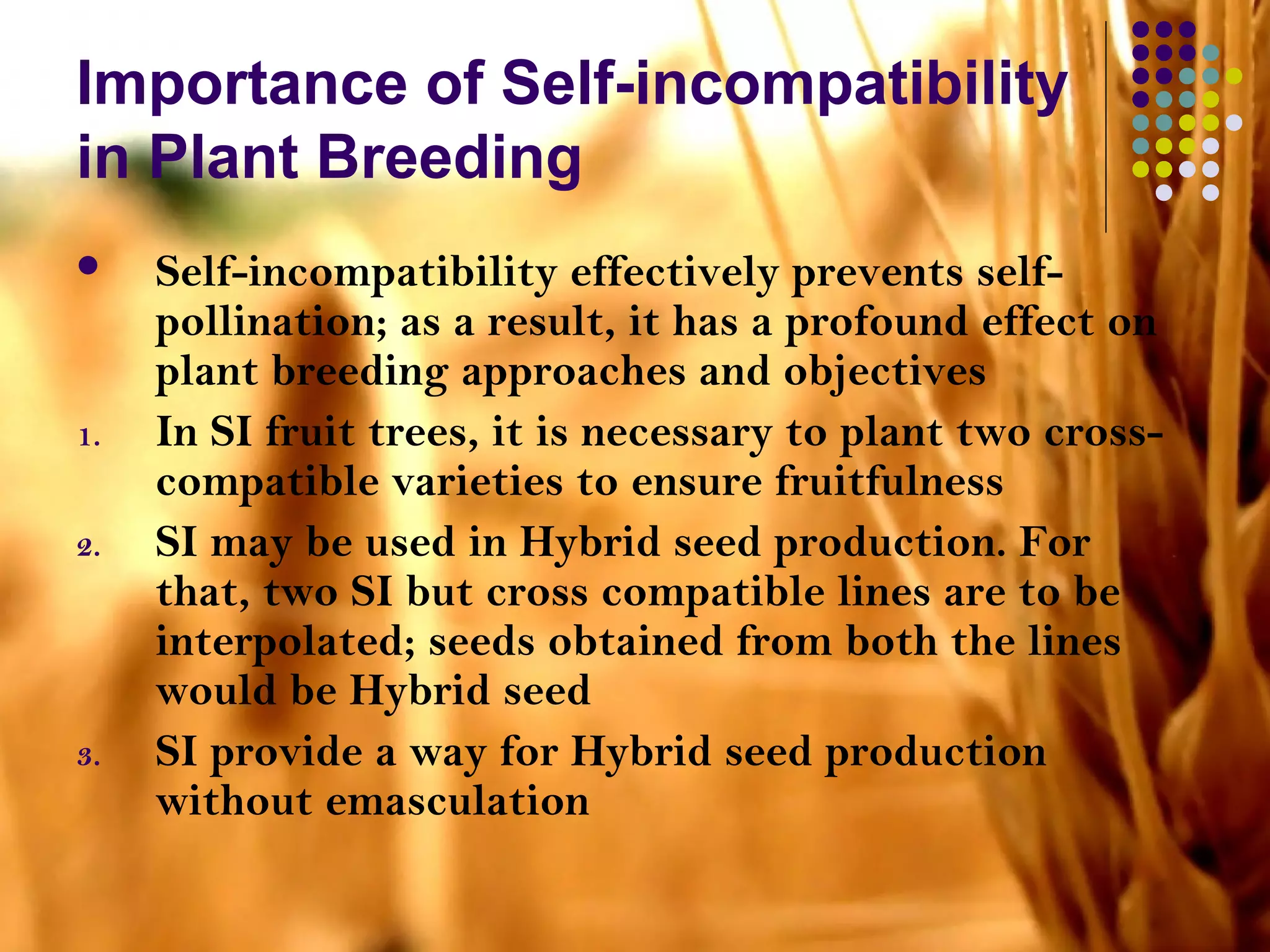 Importance of Self-incompatibility
in Plant Breeding
 Self-incompatibility effectively prevents self-
pollination; as a result, it has a profound effect on
plant breeding approaches and objectives
1. In SI fruit trees, it is necessary to plant two cross-
compatible varieties to ensure fruitfulness
2. SI may be used in Hybrid seed production. For
that, two SI but cross compatible lines are to be
interpolated; seeds obtained from both the lines
would be Hybrid seed
3. SI provide a way for Hybrid seed production
without emasculation
 