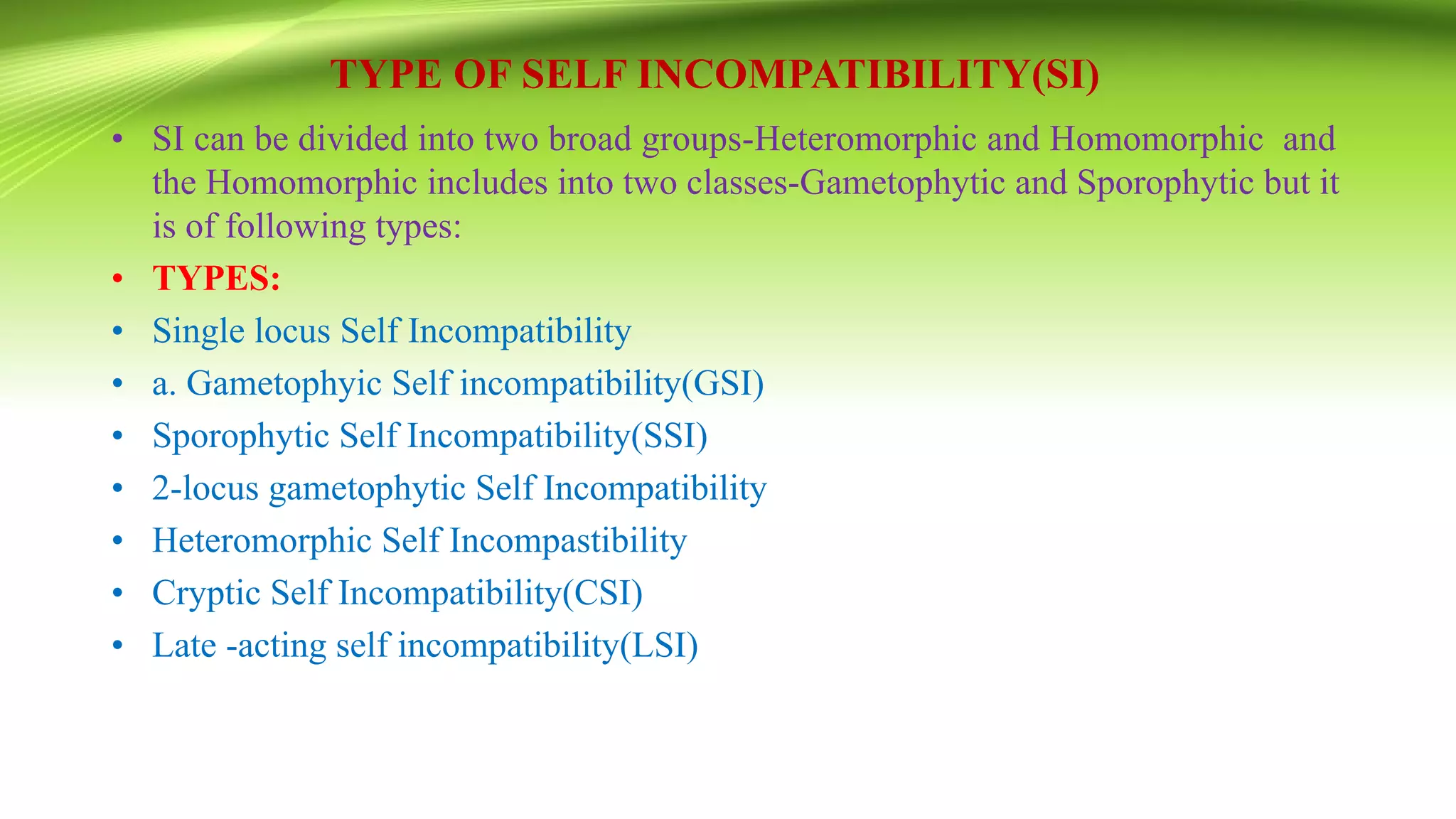 TYPE OF SELF INCOMPATIBILITY(SI)
• SI can be divided into two broad groups-Heteromorphic and Homomorphic and
the Homomorphic includes into two classes-Gametophytic and Sporophytic but it
is of following types:
• TYPES:
• Single locus Self Incompatibility
• a. Gametophyic Self incompatibility(GSI)
• Sporophytic Self Incompatibility(SSI)
• 2-locus gametophytic Self Incompatibility
• Heteromorphic Self Incompastibility
• Cryptic Self Incompatibility(CSI)
• Late -acting self incompatibility(LSI)
 