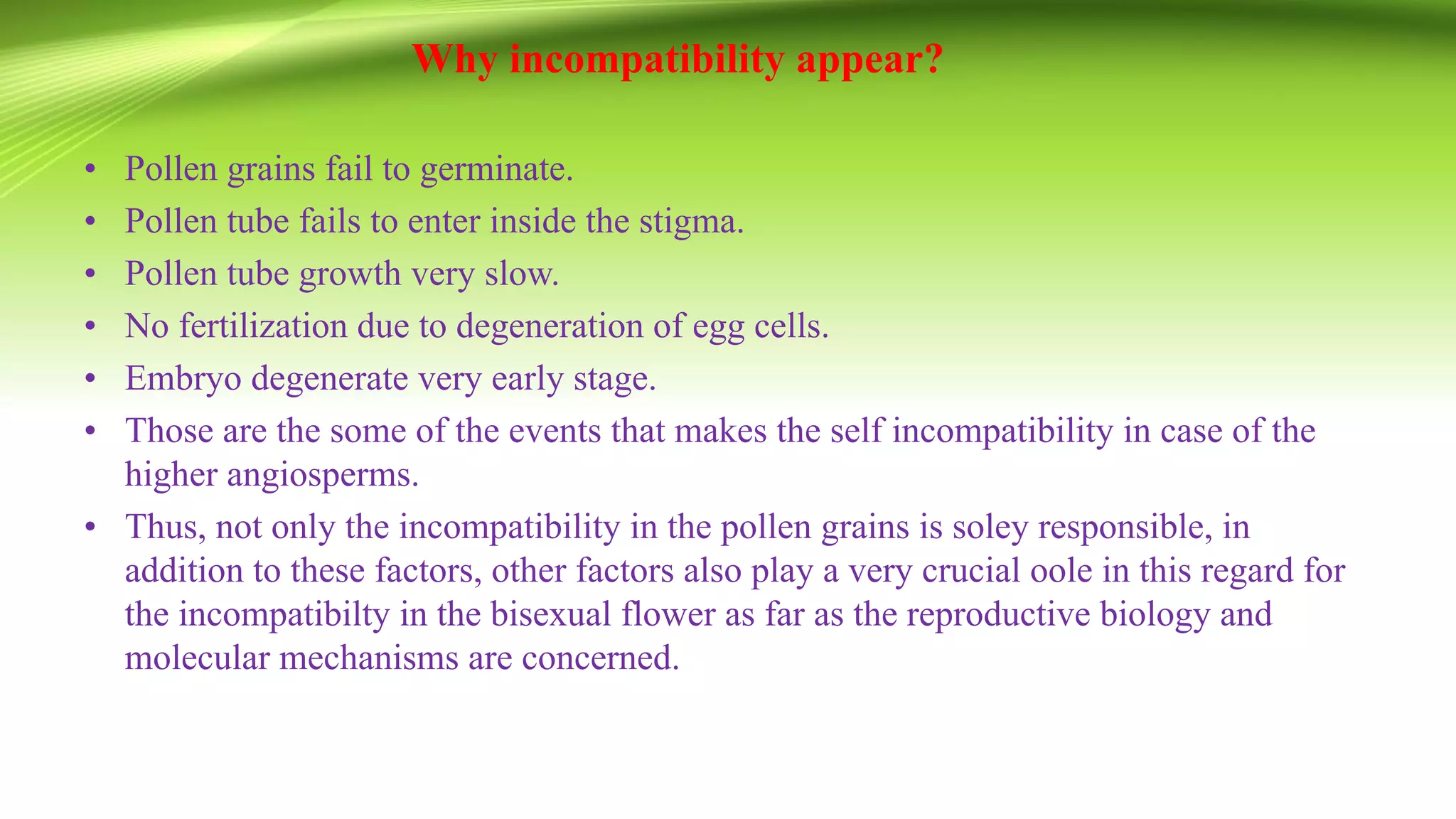 Why incompatibility appear?
• Pollen grains fail to germinate.
• Pollen tube fails to enter inside the stigma.
• Pollen tube growth very slow.
• No fertilization due to degeneration of egg cells.
• Embryo degenerate very early stage.
• Those are the some of the events that makes the self incompatibility in case of the
higher angiosperms.
• Thus, not only the incompatibility in the pollen grains is soley responsible, in
addition to these factors, other factors also play a very crucial oole in this regard for
the incompatibilty in the bisexual flower as far as the reproductive biology and
molecular mechanisms are concerned.
 