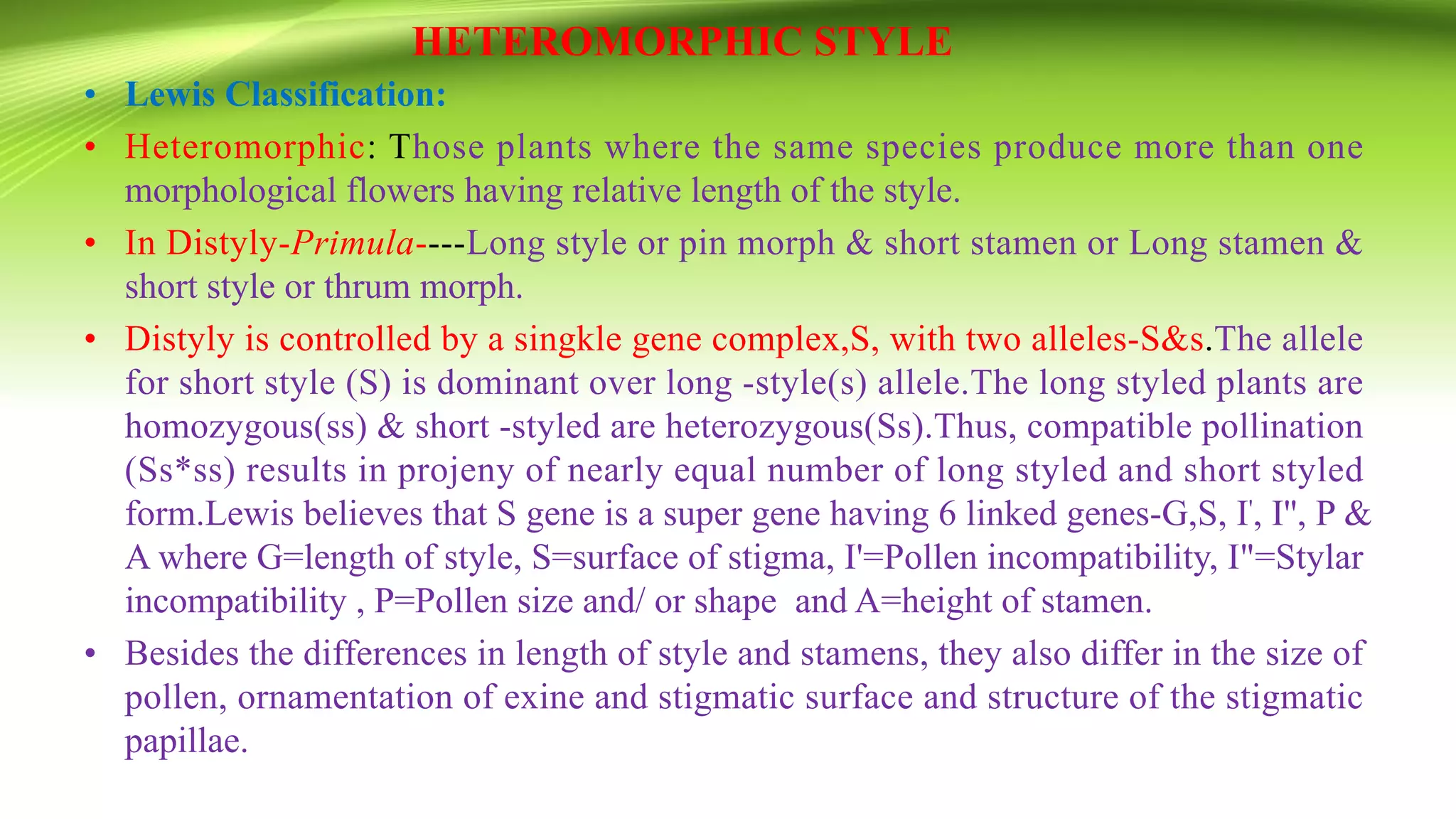 HETEROMORPHIC STYLE
• Lewis Classification:
• Heteromorphic: Those plants where the same species produce more than one
morphological flowers having relative length of the style.
• In Distyly-Primula----Long style or pin morph & short stamen or Long stamen &
short style or thrum morph.
• Distyly is controlled by a singkle gene complex,S, with two alleles-S&s.The allele
for short style (S) is dominant over long -style(s) allele.The long styled plants are
homozygous(ss) & short -styled are heterozygous(Ss).Thus, compatible pollination
(Ss*ss) results in projeny of nearly equal number of long styled and short styled
form.Lewis believes that S gene is a super gene having 6 linked genes-G,S, I', I'', P &
A where G=length of style, S=surface of stigma, I'=Pollen incompatibility, I"=Stylar
incompatibility , P=Pollen size and/ or shape and A=height of stamen.
• Besides the differences in length of style and stamens, they also differ in the size of
pollen, ornamentation of exine and stigmatic surface and structure of the stigmatic
papillae.
 