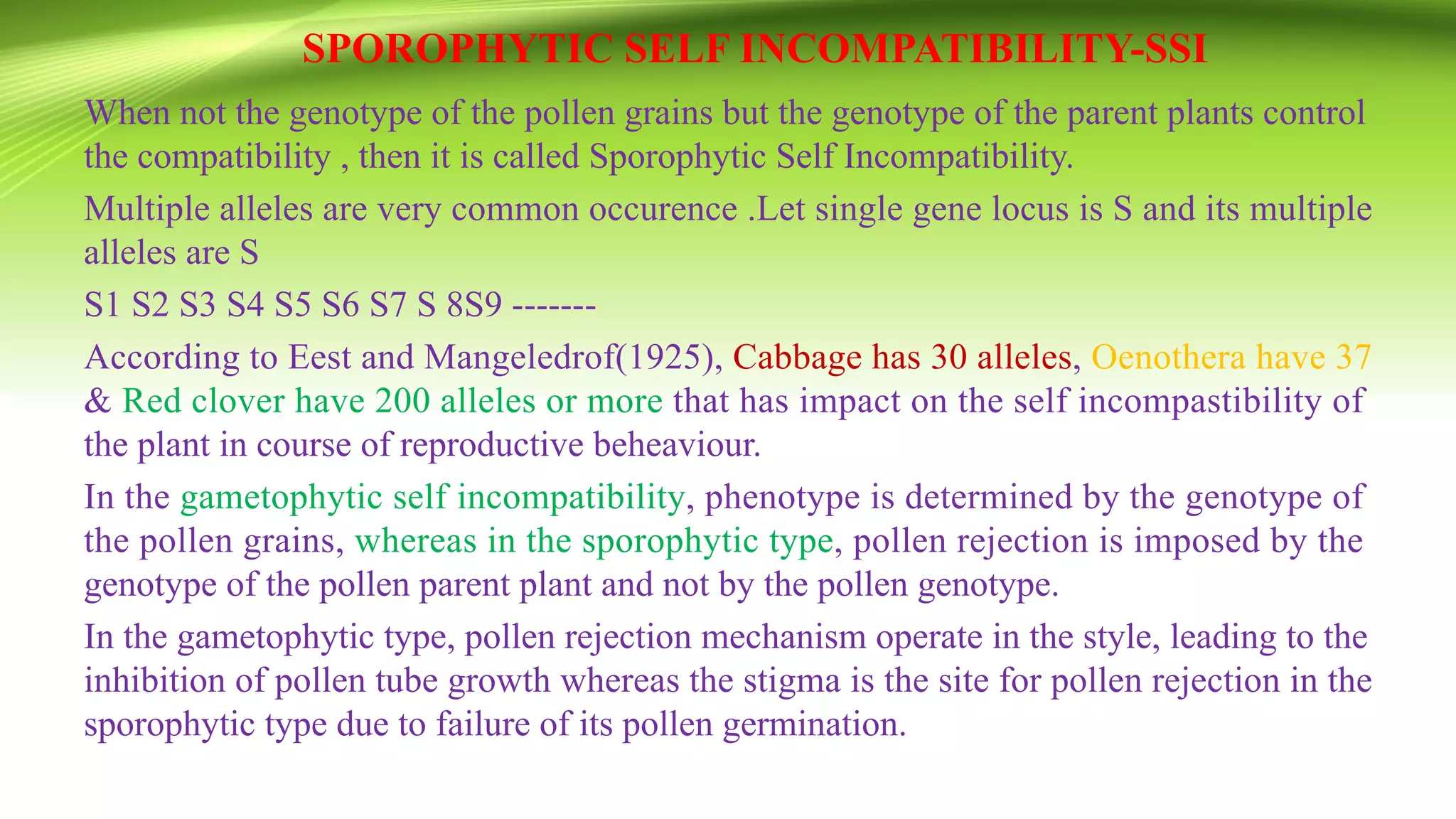 SPOROPHYTIC SELF INCOMPATIBILITY-SSI
When not the genotype of the pollen grains but the genotype of the parent plants control
the compatibility , then it is called Sporophytic Self Incompatibility.
Multiple alleles are very common occurence .Let single gene locus is S and its multiple
alleles are S
S1 S2 S3 S4 S5 S6 S7 S 8S9 -------
According to Eest and Mangeledrof(1925), Cabbage has 30 alleles, Oenothera have 37
& Red clover have 200 alleles or more that has impact on the self incompastibility of
the plant in course of reproductive beheaviour.
In the gametophytic self incompatibility, phenotype is determined by the genotype of
the pollen grains, whereas in the sporophytic type, pollen rejection is imposed by the
genotype of the pollen parent plant and not by the pollen genotype.
In the gametophytic type, pollen rejection mechanism operate in the style, leading to the
inhibition of pollen tube growth whereas the stigma is the site for pollen rejection in the
sporophytic type due to failure of its pollen germination.
 