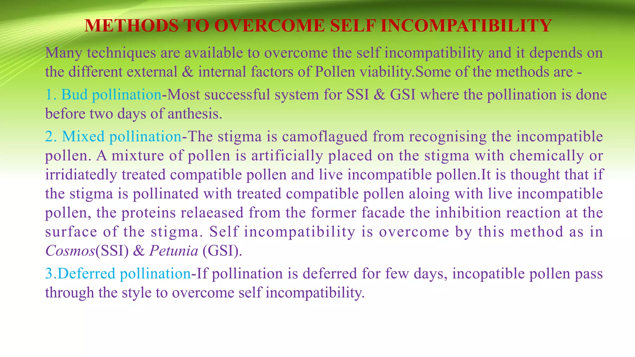 METHODS TO OVERCOME SELF INCOMPATIBILITY
Many techniques are available to overcome the self incompatibility and it depends on
the different external & internal factors of Pollen viability.Some of the methods are -
1. Bud pollination-Most successful system for SSI & GSI where the pollination is done
before two days of anthesis.
2. Mixed pollination-The stigma is camoflagued from recognising the incompatible
pollen. A mixture of pollen is artificially placed on the stigma with chemically or
irridiatedly treated compatible pollen and live incompatible pollen.It is thought that if
the stigma is pollinated with treated compatible pollen aloing with live incompatible
pollen, the proteins relaeased from the former facade the inhibition reaction at the
surface of the stigma. Self incompatibility is overcome by this method as in
Cosmos(SSI) & Petunia (GSI).
3.Deferred pollination-If pollination is deferred for few days, incopatible pollen pass
through the style to overcome self incompatibility.
 