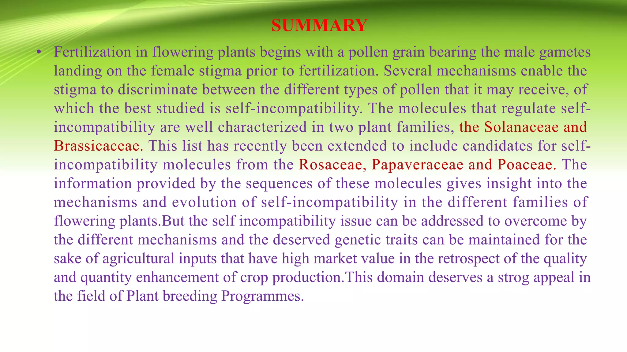 SUMMARY
• Fertilization in flowering plants begins with a pollen grain bearing the male gametes
landing on the female stigma prior to fertilization. Several mechanisms enable the
stigma to discriminate between the different types of pollen that it may receive, of
which the best studied is self-incompatibility. The molecules that regulate self-
incompatibility are well characterized in two plant families, the Solanaceae and
Brassicaceae. This list has recently been extended to include candidates for self-
incompatibility molecules from the Rosaceae, Papaveraceae and Poaceae. The
information provided by the sequences of these molecules gives insight into the
mechanisms and evolution of self-incompatibility in the different families of
flowering plants.But the self incompatibility issue can be addressed to overcome by
the different mechanisms and the deserved genetic traits can be maintained for the
sake of agricultural inputs that have high market value in the retrospect of the quality
and quantity enhancement of crop production.This domain deserves a strog appeal in
the field of Plant breeding Programmes.
 