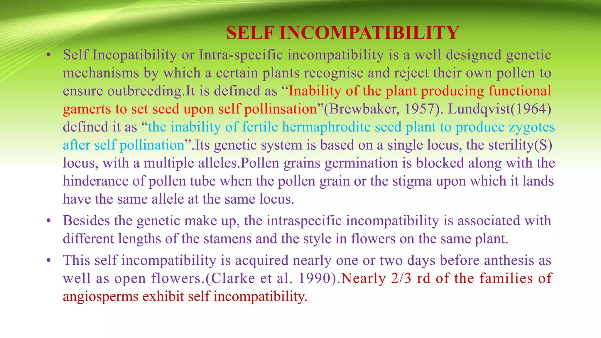 SELF INCOMPATIBILITY
• Self Incopatibility or Intra-specific incompatibility is a well designed genetic
mechanisms by which a certain plants recognise and reject their own pollen to
ensure outbreeding.It is defined as “Inability of the plant producing functional
gamerts to set seed upon self pollinsation”(Brewbaker, 1957). Lundqvist(1964)
defined it as “the inability of fertile hermaphrodite seed plant to produce zygotes
after self pollination”.Its genetic system is based on a single locus, the sterility(S)
locus, with a multiple alleles.Pollen grains germination is blocked along with the
hinderance of pollen tube when the pollen grain or the stigma upon which it lands
have the same allele at the same locus.
• Besides the genetic make up, the intraspecific incompatibility is associated with
different lengths of the stamens and the style in flowers on the same plant.
• This self incompatibility is acquired nearly one or two days before anthesis as
well as open flowers.(Clarke et al. 1990).Nearly 2/3 rd of the families of
angiosperms exhibit self incompatibility.
 