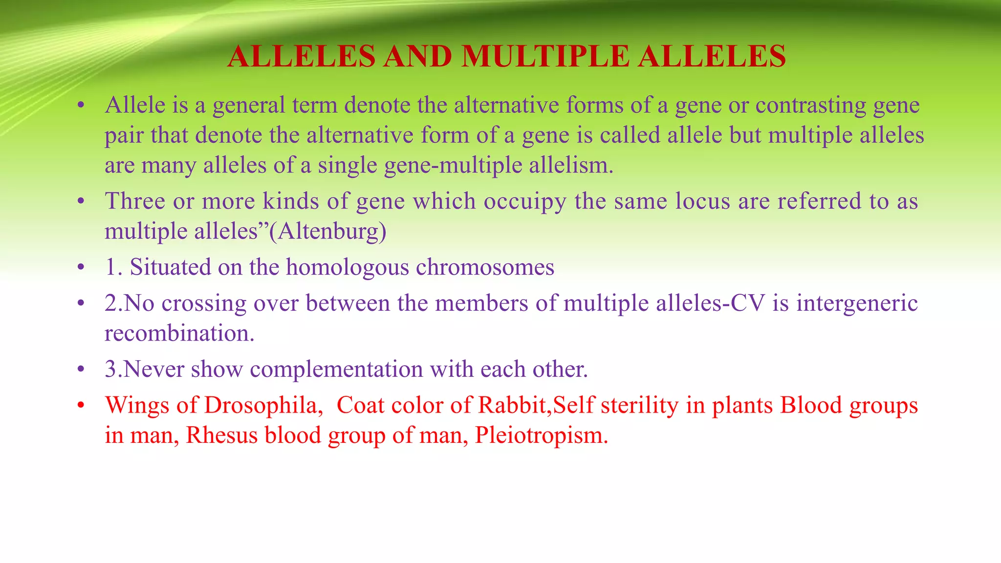 ALLELES AND MULTIPLE ALLELES
• Allele is a general term denote the alternative forms of a gene or contrasting gene
pair that denote the alternative form of a gene is called allele but multiple alleles
are many alleles of a single gene-multiple allelism.
• Three or more kinds of gene which occuipy the same locus are referred to as
multiple alleles”(Altenburg)
• 1. Situated on the homologous chromosomes
• 2.No crossing over between the members of multiple alleles-CV is intergeneric
recombination.
• 3.Never show complementation with each other.
• Wings of Drosophila, Coat color of Rabbit,Self sterility in plants Blood groups
in man, Rhesus blood group of man, Pleiotropism.
 