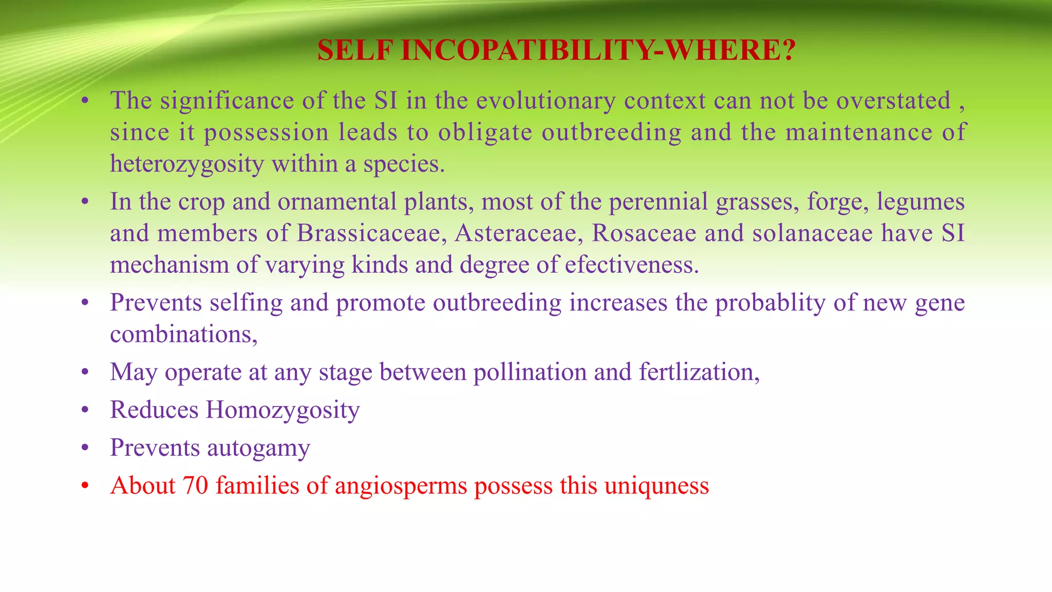 SELF INCOPATIBILITY-WHERE?
• The significance of the SI in the evolutionary context can not be overstated ,
since it possession leads to obligate outbreeding and the maintenance of
heterozygosity within a species.
• In the crop and ornamental plants, most of the perennial grasses, forge, legumes
and members of Brassicaceae, Asteraceae, Rosaceae and solanaceae have SI
mechanism of varying kinds and degree of efectiveness.
• Prevents selfing and promote outbreeding increases the probablity of new gene
combinations,
• May operate at any stage between pollination and fertlization,
• Reduces Homozygosity
• Prevents autogamy
• About 70 families of angiosperms possess this uniquness
 