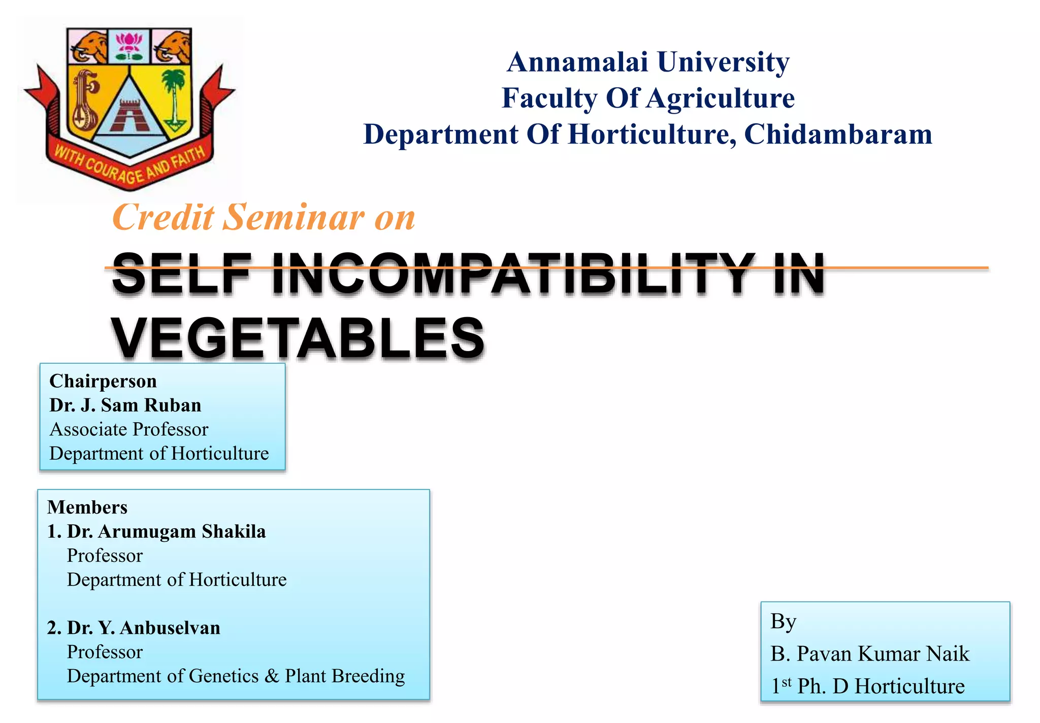 By
B. Pavan Kumar Naik
1st Ph. D Horticulture
Credit Seminar on
SELF INCOMPATIBILITY IN
VEGETABLES
Annamalai University
Faculty Of Agriculture
Department Of Horticulture, Chidambaram
Chairperson
Dr. J. Sam Ruban
Associate Professor
Department of Horticulture
Members
1. Dr. Arumugam Shakila
Professor
Department of Horticulture
2. Dr. Y. Anbuselvan
Professor
Department of Genetics & Plant Breeding
 
