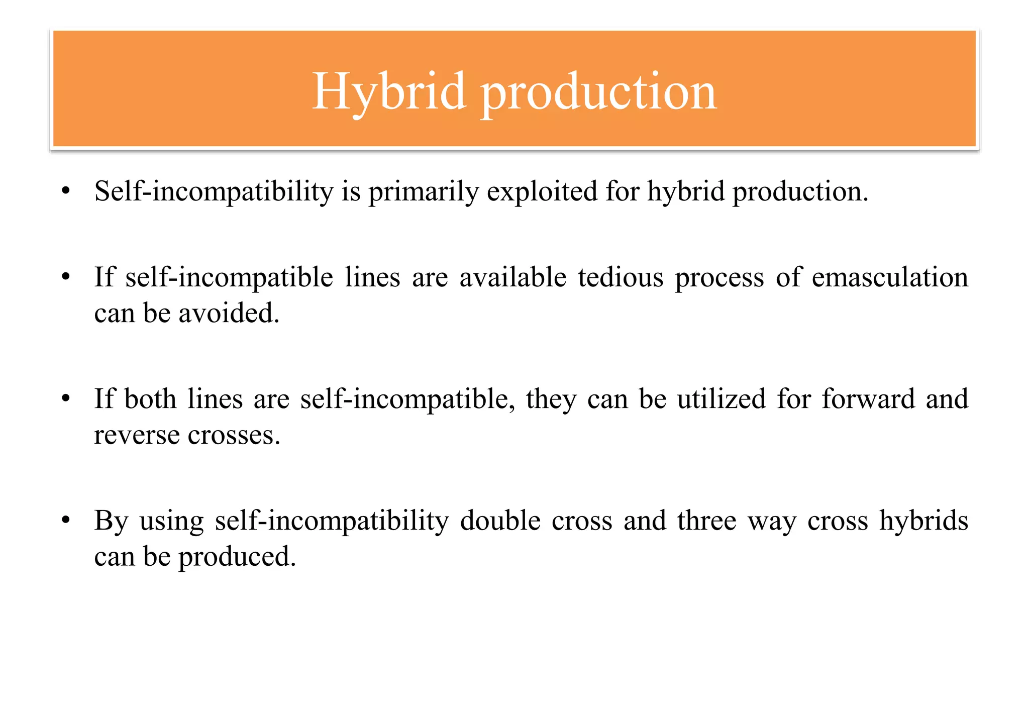 Hybrid production
• Self-incompatibility is primarily exploited for hybrid production.
• If self-incompatible lines are available tedious process of emasculation
can be avoided.
• If both lines are self-incompatible, they can be utilized for forward and
reverse crosses.
• By using self-incompatibility double cross and three way cross hybrids
can be produced.
 